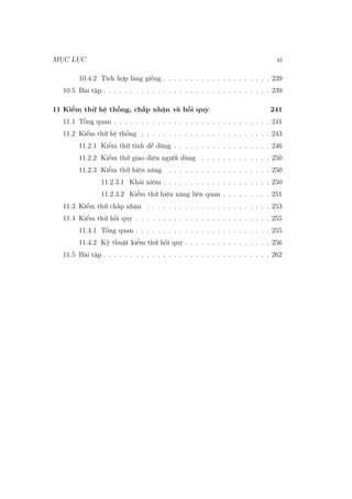 MỤC LỤC xi
10.4.2 Tích hợp láng giềng . . . . . . . . . . . . . . . . . . . . 239
10.5 Bài tập . . . . . . . . . . . . . . . . . . . . . . . . . . . . . . . 239
11 Kiểm thử hệ thống, chấp nhận và hồi quy 241
11.1 Tổng quan . . . . . . . . . . . . . . . . . . . . . . . . . . . . . 241
11.2 Kiểm thử hệ thống . . . . . . . . . . . . . . . . . . . . . . . . 243
11.2.1 Kiểm thử tính dễ dùng . . . . . . . . . . . . . . . . . . 246
11.2.2 Kiểm thử giao diện người dùng . . . . . . . . . . . . . 250
11.2.3 Kiểm thử hiệu năng . . . . . . . . . . . . . . . . . . . 250
11.2.3.1 Khái niệm . . . . . . . . . . . . . . . . . . . . 250
11.2.3.2 Kiểm thử hiệu năng liên quan . . . . . . . . . 251
11.3 Kiểm thử chấp nhận . . . . . . . . . . . . . . . . . . . . . . . 253
11.4 Kiểm thử hồi quy . . . . . . . . . . . . . . . . . . . . . . . . . 255
11.4.1 Tổng quan . . . . . . . . . . . . . . . . . . . . . . . . . 255
11.4.2 Kỹ thuật kiểm thử hồi quy . . . . . . . . . . . . . . . . 256
11.5 Bài tập . . . . . . . . . . . . . . . . . . . . . . . . . . . . . . . 262
 