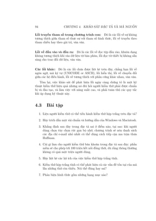 94 CHƯƠNG 4. KHẢO SÁT ĐẶC TẢ VÀ MÃ NGUỒN
Lỗi truyền tham số trong chương trình con: Đó là các lỗi về sự không
tương thích giữa tham số thực sự với tham số hình thức, lỗi về truyền theo
tham chiếu hay theo giá trị, vân vân.
Lỗi về đầu vào và đầu ra: Đó là các lỗi về đọc tệp đầu vào, khuôn dạng
không tương thích khi vào dữ liệu từ bàn phím, lỗi đọc từ thiết bị không sẵn
sàng cho trao đổi dữ liệu, vân vân.
Các lỗi khác: Đó là các lỗi chưa được liệt kê trên đây, chẳng hạn lỗi về
ngôn ngữ, mã ký tự (UNICODE or ASCII), lỗi hiển thị, lỗi về chuyển đổi
giữa các hệ điều hành, lỗi về tương thích với phần cứng khác nhau, vân vân.
Tóm lại, việc khảo sát để phát hiện lỗi ngày càng chứng tỏ là một kỹ
thuật kiểm thử hiệu quả nhưng nó đòi hỏi người kiểm thử phải được chuẩn
bị và đào tạo, và làm việc với năng suất cao, và phải tuân thủ các quy tắc
khi áp dụng kỹ thuật này.
4.3 Bài tập
1. Liệu người kiểm thử có thể tiến hành kiểm thử hộp trắng trên đặc tả?
2. Hãy trích dẫn một vài chuẩn và hướng dẫn của Windows và Macintosh.
3. Khẳng định sau đây trong đặc tả sai ở điểm nào, tại sao: khi người
dùng chọn tùy chọn rút gọn bộ nhớ, chương trình sẽ nén danh sách
các địa chỉ e-mail nhỏ nhất có thể dùng cách tiếp cận ma trận thưa
Huffman.
4. Cái gì làm cho người kiểm thử băn khoăn trong đặc tả sau đây: phần
mềm sẽ cho phép tới 100 triệu kết nối đồng thời, dù rằng thông thường
không có quá một triệu người dùng.
5. Hãy liệt kê các lợi ích của việc kiểm thử hộp trắng tĩnh.
6. Kiểm thử hộp trắng tĩnh có thể phát hiện cả các vấn đề tồn tại của mã
lẫn những thứ còn thiếu. Nói thế đúng hay sai?
7. Phản biện hình thức gồm những hạng mục nào?
 