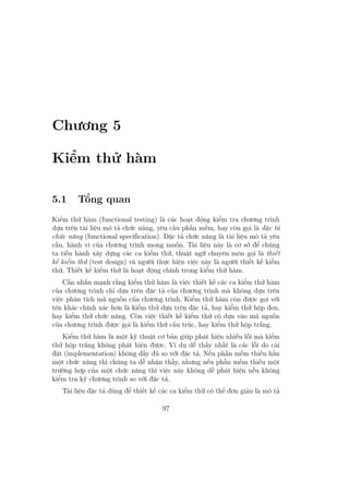 Chương 5
Kiểm thử hàm
5.1 Tổng quan
Kiểm thử hàm (functional testing) là các hoạt động kiểm tra chương trình
dựa trên tài liệu mô tả chức năng, yêu cầu phần mềm, hay còn gọi là đặc tả
chức năng (functional specification). Đặc tả chức năng là tài liệu mô tả yêu
cầu, hành vi của chương trình mong muốn. Tài liệu này là cơ sở để chúng
ta tiến hành xây dựng các ca kiểm thử, thuật ngữ chuyên môn gọi là thiết
kế kiểm thử (test design) và người thực hiện việc này là người thiết kế kiểm
thử. Thiết kế kiểm thử là hoạt động chính trong kiểm thử hàm.
Cần nhấn mạnh rằng kiểm thử hàm là việc thiết kế các ca kiểm thử hàm
của chương trình chỉ dựa trên đặc tả của chương trình mà không dựa trên
việc phân tích mã nguồn của chương trình. Kiểm thử hàm còn được gọi với
tên khác chính xác hơn là kiểm thử dựa trên đặc tả, hay kiểm thử hộp đen,
hay kiểm thử chức năng. Còn việc thiết kế kiểm thử có dựa vào mã nguồn
của chương trình được gọi là kiểm thử cấu trúc, hay kiểm thử hộp trắng.
Kiểm thử hàm là một kỹ thuật cơ bản giúp phát hiện nhiều lỗi mà kiểm
thử hộp trắng không phát hiện được. Ví dụ dễ thấy nhất là các lỗi do cài
đặt (implementation) không đầy đủ so với đặc tả. Nếu phần mềm thiếu hẳn
một chức năng thì chúng ta dễ nhận thấy, nhưng nếu phần mềm thiếu một
trường hợp của một chức năng thì việc này không dễ phát hiện nếu không
kiểm tra kỹ chương trình so với đặc tả.
Tài liệu đặc tả dùng để thiết kế các ca kiểm thử có thể đơn giản là mô tả
97
 