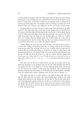 98 CHƯƠNG 5. KIỂM THỬ HÀM
về chức năng của chương trình viết bằng ngôn ngữ của người sử dụng, nhưng
thường là cả các tài liệu phân tích, thiết kế ở các mức độ chi tiết hơn với các
hình vẽ, bảng biểu, sơ đồ làm rõ hành vi của chương trình vì chúng mô tả
sát hơn các tính chất hàm của chương trình mà chúng ta sẽ dựa vào đó để
thiết kế kiểm thử. Chúng ta gọi chung các tài liệu này là đặc tả chức năng.
Dễ nhận thấy do chỉ dựa trên đặc tả chức năng, kiểm thử hàm có ưu điểm
là có thể thực hiện được sớm, trước khi cài đặt chương trình. Thời điểm tốt
để chúng ta bắt đầu thiết kế kiểm thử là khi tài liệu đặc tả đã ổn định, nhưng
cũng có nhiều qui trình phần mềm hiện đại đang đẩy việc này lên sớm hơn,
ngay trong giai đoạn xác định yêu cầu đã lồng ghép xác định các ca kiểm
thử. Các ca kiểm thử này thường được mô tả dưới dạng các ví dụ, vừa có
tác dụng giải thích, làm rõ tài liệu đặc tả, vừa có tác dụng sử dụng luôn làm
các kịch bản kiểm thử, các ca kiểm thử [Bec02, Kar12].
Thông thường kết quả của việc thiết kế kiểm thử hàm sẽ đưa ra đặc tả
ca kiểm thử. Tương tự như khái niệm đặc tả chương trình là mô tả chương
trình mong muốn, đặc tả kiểm thử mô tả các ca kiểm thử cần được tạo ra.
Từ một đặc tả ca kiểm thử chúng ta có thể tạo ra nhiều ca kiểm thử cụ thể
để tiến hành kiểm tra với chương trình. Ví dụ với một hàm giải phương trình
bậc hai với đầu vào là ba hệ số là a, b, c, đặc tả ca kiểm thử cho nghiệm kép
là với mọi a, b, c thỏa mãn b2
= 4ac. Từ đặc tả này ta có thể tạo ra các ca
kiểm thử cụ thể, ví dụ a = 1, b = 2, c = 1, và kết quả mong đợi là nghiệm
kép −1.
Bản chất của các đặc tả ca kiểm thử là mỗi đặc tả ca kiểm thử sẽ xác
định một lớp hành vi của chương trình. Do đó việc thiết kế kiểm thử hàm là
việc phân tách đặc tả các hành vi có thể của chương trình thành một số lớp
mà mỗi lớp này sẽ có hành vi nhất quán hay tương tự. Với ví dụ hàm giải
phương trình bậc hai trên chúng ta có thể chia đặc tả thành hành vi phương
trình cho nghiệm kép, hành vi phương trình cho kết quả vô nghiệm, v.v.
Việc phân tích đặc tả sẽ giúp chúng ta xác định và phân tách được các
lớp này. Bên cạnh đó việc phân tích cũng thường giúp chúng ta xác định
những điểm không rõ ràng, không đầy đủ của đặc tả. Đây là quá trình phân
tích tổng hợp nhiều nguồn thông tin, từ đặc tả, từ kiến thức, kinh nghiệm
của người thiết kế kiểm thử, do đó nó mang tính thủ công và cũng dễ mắc
lỗi. Nhiều chuyên gia về thiết kế kiểm thử hàm nhiều khi vẫn bỏ sót một số
ca kiểm thử quan trọng.
 