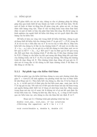 5.1. TỔNG QUAN 99
Để giảm thiểu các sai sót này, chúng ta cần có phương pháp hệ thống
giúp chia quá trình thiết kế này thành các bước cơ bản để thực hiện. Từ đó
một số bước sẽ được tự động hóa để giảm công sức, giảm sai sót, và tăng
được chất lượng công việc. Thực tế việc tự động hoàn toàn chưa thực hiện
được và một số bước cơ bản vẫn phải thực hiện thủ công. Do đó kỹ năng và
kinh nghiệm của người thiết kế kiểm thử đóng vai trò quyết định đến chất
lượng của bộ kiểm thử.
Để hiểu rõ hơn các công việc trong thiết kế kiểm thử hàm, chúng ta giả
sử đang thiết kế kiểm thử cho chương trình P và giả sử Y = P(X) trong đó
X là vec-tơ của n biến đầu vào và Y là vec-tơ của m biến đầu ra. Dựa trên
hiểu biết của chúng ta về đặc tả của chương trình P, với một vec-tơ đầu vào
X = (a1, .., an) với ai là các giá trị cụ thể thì chúng ta tính được một vec-tơ
kết quả cụ thể Y = (b1, .., bm). Kết quả Y này là được gọi là kết quả mong
đợi. Kết quả thực của chương trình P với đầu vào X khi chạy chương trình
là P(X). Chúng ta cần kiểm tra kết quả mong đợi đúng bằng kết quả thực
của chương trình, tức là Y và P(x) là một hay không. Nếu đúng thì chương
trình đã chạy đúng với X. Nếu chương trình chạy đúng với mọi giá trị X
như mô tả trong đặc tả thì chúng ta kết luận chương trình P đã được cài
đặt đúng so với đặc tả.
5.1.1 Sự phức tạp của kiểm thử hàm
Để hiểu sự phức tạp của kiểm thử hàm chúng ta xem một chương trình đơn
giản Y = roots(X) để tính nghiệm của phương trình bậc hai và được thiết
kế như Đoạn mã 5.1. Theo hiểu biết của chúng ta, đầu vào X là ba tham số
a, b, c, và kết quả trả về được gán cho hai biến root_one, root_two, tức là
Y là cặp giá trị này. Với cách trả về kết quả như đoạn mã này thì hàm trong
mã nguồn không nhất thiết trả về tham số như hàm toán học. Hàm roots
trong đoạn mã này trả về void, tức là không trả về gì mà kết quả được lấy
từ hai biến toàn cục. Tương tự như vậy, đầu vào a, b, c cũng có thể truyền
qua các biến toàn cục, nên chúng ta cần cẩn thận khi xác định X và Y .
Đoạn mã 5.1: Chương trình giải phương trình bậc hai
double root_one , root_two; // two solutions
// Solving the equation: ax^2 + bx + c = 0
void roots(double a, double b, double c){
 