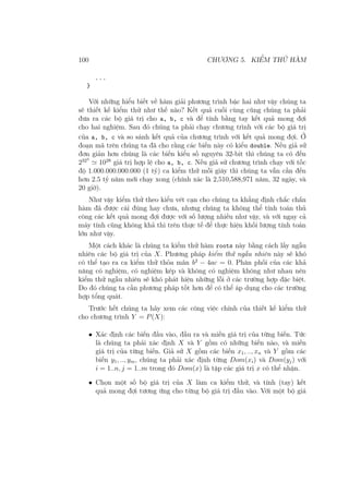 100 CHƯƠNG 5. KIỂM THỬ HÀM
...
}
Với những hiểu biết về hàm giải phương trình bậc hai như vậy chúng ta
sẽ thiết kế kiểm thử như thế nào? Kết quả cuối cùng cũng chúng ta phải
đưa ra các bộ giá trị cho a, b, c và để tính bằng tay kết quả mong đợi
cho hai nghiệm. Sau đó chúng ta phải chạy chương trình với các bộ giá trị
của a, b, c và so sánh kết quả của chương trình với kết quả mong đợi. Ở
đoạn mã trên chúng ta đã cho rằng các biến này có kiểu double. Nếu giả sử
đơn giản hơn chúng là các biến kiểu số nguyên 32-bit thì chúng ta có đến
2323
≃ 1028
giá trị hợp lệ cho a, b, c. Nếu giả sử chương trình chạy với tốc
độ 1.000.000.000.000 (1 tỷ) ca kiểm thử mỗi giây thì chúng ta vẫn cần đến
hơn 2.5 tỷ năm mới chạy xong (chính xác là 2,510,588,971 năm, 32 ngày, và
20 giờ).
Như vậy kiểm thử theo kiểu vét cạn cho chúng ta khẳng định chắc chắn
hàm đã được cài đúng hay chưa, nhưng chúng ta không thể tính toán thủ
công các kết quả mong đợi được với số lượng nhiều như vậy, và với ngay cả
máy tính cũng không khả thi trên thực tế để thực hiện khối lượng tính toán
lớn như vậy.
Một cách khác là chúng ta kiểm thử hàm roots này bằng cách lấy ngẫu
nhiên các bộ giá trị của X. Phương pháp kiểm thử ngẫu nhiên này sẽ khó
có thể tạo ra ca kiểm thử thỏa mãn b2
− 4ac = 0. Phân phối của các khả
năng có nghiệm, có nghiệm kép và không có nghiệm không như nhau nên
kiểm thử ngẫu nhiên sẽ khó phát hiện những lỗi ở các trường hợp đặc biệt.
Do đó chúng ta cần phương pháp tốt hơn để có thể áp dụng cho các trường
hợp tổng quát.
Trước hết chúng ta hãy xem các công việc chính của thiết kế kiểm thử
cho chương trình Y = P(X):
• Xác định các biến đầu vào, đầu ra và miền giá trị của từng biến. Tức
là chúng ta phải xác định X và Y gồm có những biến nào, và miền
giá trị của từng biến. Giả sử X gồm các biến x1, .., xn và Y gồm các
biến y1, .., ym, chúng ta phải xác định từng Dom(xi) và Dom(yj) với
i = 1..n, j = 1..m trong đó Dom(x) là tập các giá trị x có thể nhận.
• Chọn một số bộ giá trị của X làm ca kiểm thử, và tính (tay) kết
quả mong đợi tương ứng cho từng bộ giá trị đầu vào. Với một bộ giá
 