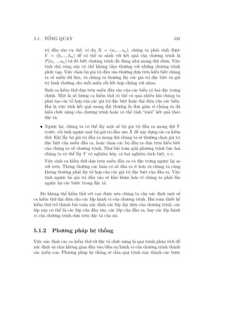 5.1. TỔNG QUAN 101
trị đầu vào cụ thể, ví dụ X = (a1, .., an), chúng ta phải tính được
Y = (b1, .., bm) để có thể so sánh với kết quả của chương trình là
P(a1, .., an) từ đó biết chương trình đã đúng như mong đợi chưa. Việc
tính thủ công này có thể không tầm thường với những chương trình
phức tạp. Việc chọn bộ giá trị đầu vào thường dựa trên hiểu biết chúng
ta về miền dữ liệu, và chúng ta thường lấy các giá trị đặc biệt và giá
trị bình thường cho mỗi miền rồi kết hợp chúng với nhau.
Sinh ca kiểm thử dựa trên miền đầu vào của các biến có hai đặc trưng
chính. Một là số lượng ca kiểm thử có thể có quá nhiều khi chúng ta
phải tạo các tổ hợp của các giá trị đặc biệt hoặc đại diện của các biến.
Hai là việc tính kết quả mong đợi thường là đơn giản vì chúng ta đã
hiểu chức năng của chương trình hoặc có thể tính “xuôi” kết quả theo
đặc tả.
• Ngược lại, chúng ta có thể lấy một số bộ giá trị đầu ra mong đợi Y
trước, rồi tính ngược một bộ giá trị đầu vào X để xây dựng các ca kiểm
thử. Khi lấy bộ giá trị đầu ra mong đợi chúng ta sẽ thường chọn giá trị
đặc biệt của miền đầu ra, hoặc chọn các bộ đầu ra dựa trên hiểu biết
của chúng ta về chương trình. Như bài toán giải phương trình bậc hai
chúng ta có thể lấy Y có nghiệm kép, có hai nghiệm tách biệt, v.v.
Việc sinh ca kiểm thử dựa trên miền đầu ra có đặc trưng ngược lại so
với trên. Thông thường các hàm có số đầu ra ít hơn và chúng ta cũng
không thường phải lấy tổ hợp của các giá trị đặc biệt của đầu ra. Việc
tính ngược lại giá trị đầu vào sẽ khó khăn hơn vì chúng ta phải lần
ngược lại các bước trong đặc tả.
Do không thể kiểm thử vét cạn được nên chúng ta cần xác định một số
ca kiểm thử đại diện cho các lớp hành vi của chương trình. Bài toán thiết kế
kiểm thử trở thành bài toán xác định các lớp đại diện của chương trình, các
lớp này có thể là các lớp của đầu vào, các lớp của đầu ra, hay các lớp hành
vi của chương trình dựa trên đặc tả của nó.
5.1.2 Phương pháp hệ thống
Việc xác định các ca kiểm thử từ đặc tả chức năng là quá trình phân tích để
xác định và chia không gian đầu vào/đầu ra/hành vi của chương trình thành
các miền con. Phương pháp hệ thống sẽ chia quá trình này thành các bước
 