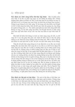 5.1. TỔNG QUAN 103
Xác định các chức năng kiểm thử độc lập được: Đặc tả phần mềm
trên thực tế là lớn và phức tạp ngay cả với những hệ thống nhỏ. Chúng
thường được phân rã thành các đơn vị nhỏ hơn như các hệ thống con hay cụ
thể hơn là các ca sử dụng (use case) hoặc các kịch bản sử dụng (user stories).
Chúng ta gọi chung là các chức năng. Ví dụ trang web tìm kiếm của Google
có thể có tính năng tìm kiếm, hiển thị kết quả, hiện thị quảng cáo, hay đăng
ký người sử dụng mới, v.v.. Tuy nhiên ranh giới của một chức năng nhiều khi
không rõ ràng. Ví dụ chức năng tìm kiếm của Google Search có chức năng
tính toán một biểu thức số học nếu văn bản tìm kiếm là một biểu thức số
học.
Khi thiết kế kiểm thử chúng ta tách các chức năng càng chi tiết, cụ thể
càng tốt vì nó vừa giúp đơn giản việc thiết kế kiểm thử và vừa cho phép
chúng ta xác định lỗi trong chương trình dễ dàng hơn. Mỗi ca kiểm thử chỉ
nên kiểm tra một kịch bản cụ thể, chi tiết của một chức năng của hệ thống.
Tiếp đó với mỗi chức năng chúng ta sẽ xác định tất cả các đầu vào có ảnh
hưởng đến việc thực hiện chức năng đó và các đầu ra có thể bị tác động bởi
chức năng đó. Các đầu vào và đầu ra thường được mô tả tường minh trong
tài liệu đặc tả. Nhưng cũng có nhiều trường hợp các đầu vào và đầu ra này
nằm ẩn trong tài liệu đặc tả mà người thiết kế phải phát hiện ra. Ví dụ như
các đặc tả không hình thức mô tả chức năng đăng ký tài khoản mới thường
chỉ nêu các trường dữ liệu cần khai báo nhưng không nói gì đến chi tiết kiểu
dữ liệu sẽ lưu thông tin hồ sơ người sử dụng. Hay một ví dụ khác khá rắc rối
với tên tiếng Việt khi chúng ta chỉ có hai trường họ và tên để nhập vào. Một
là thông thường chúng ta không nói ra cụ thể chiều dài tối đa, tối thiểu, hay
qui định bảng mã ký tự của các trường này. Hai là chúng ta không nói rõ
phần tên đệm sẽ nằm ở phần họ hay phần tên, nên khi người sử dụng nhập
dữ liệu sẽ xảy ra tình trạng mỗi người nhập một kiểu. Tên là Nguyễn Văn
Hùng thì có người nhập phần họ là Nguyễn, phần tên là Văn Hùng; có người
lại nhập họ là Nguyễn Văn, tên là Hùng; lại có người chỉ nhập họ là Nguyễn,
tên là Hùng, vì nghĩ phần Văn là tên đệm không hỏi thì không nhập.
Xác định các lớp giá trị đại diện: Các giá trị đại diện có thể được xác
định trực tiếp từ đặc tả phi hình thức, như ngôn ngữ tự nhiên. Chúng cũng
có thể được xác định gián tiếp dựa trên một mô hình được xây dựng để phục
vụ cho việc này. Trong cả hai trường hợp này mục tiêu đều là xác định các
giá trị của mỗi đầu vào một cách độc lập, bằng việc lấy các giá trị đã liệt
 