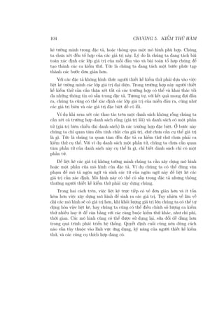 104 CHƯƠNG 5. KIỂM THỬ HÀM
kê tường minh trong đặc tả, hoặc thông qua một mô hình phù hợp. Chúng
ta chưa xét đến tổ hợp của các giá trị này. Lý do là chúng ta đang tách bài
toán xác định các lớp giá trị của mỗi đầu vào và bài toán tổ hợp chúng để
tạo thành các ca kiểm thử. Tức là chúng ta đang tách một bước phức tạp
thành các bước đơn giản hơn.
Với các đặc tả không hình thức người thiết kế kiểm thử phải dựa vào việc
liệt kê tường minh các lớp giá trị đại diện. Trong trường hợp này người thiết
kế kiểm thử cần cẩn thận xét tất cả các trường hợp có thể và khai thác tối
đa những thông tin có sẵn trong đặc tả. Tương tự, với kết quả mong đợi đầu
ra, chúng ta cũng có thể xác định các lớp giá trị của miền đầu ra, cũng như
các giá trị biên và các giá trị đặc biệt dễ có lỗi.
Ví dụ khi xem xét các thao tác trên một danh sách không rỗng chúng ta
cần xét cả trường hợp danh sách rỗng (giá trị lỗi) và danh sách có một phần
tử (giá trị biên chiều dài danh sách) là các trường hợp đặc biệt. Ở bước này
chúng ta chỉ quan tâm đến tính chất của giá trị, chứ chưa cần cụ thể giá trị
là gì. Tức là chúng ta quan tâm đến đặc tả ca kiểm thứ chứ chưa phải ca
kiểm thử cụ thể. Với ví dụ danh sách một phần tử, chúng ta chưa cần quan
tâm phần tử của danh sách này cụ thể là gì, chỉ biết danh sách chỉ có một
phần tử.
Để liệt kê các giá trị không tường minh chúng ta cần xây dựng mô hình
hoặc một phần của mô hình của đặc tả. Ví dụ chúng ta có thể dùng văn
phạm để mô tả ngôn ngữ và sinh các từ của ngôn ngữ này để liệt kê các
giá trị cần xác định. Mô hình này có thể có sẵn trong đặc tả nhưng thông
thường người thiết kế kiểm thử phải xây dựng chúng.
Trong hai cách trên, việc liệt kê trực tiếp có vẻ đơn giản hơn và ít tốn
kém hơn việc xây dựng mô hình để sinh ra các giá trị. Tuy nhiên về lâu về
dài các mô hình sẽ có giá trị hơn, khi khối lượng giá trị lớn chúng ta có thể tự
động hóa việc liệt kê, hay chúng ta cũng có thể điều chỉnh số lượng ca kiểm
thử nhiều hay ít để cân bằng với các ràng buộc kiểm thử khác, như chi phí,
thời gian. Các mô hình cũng có thể được sử dụng lại, sửa đổi dễ dàng hơn
trong quá trình phát triển hệ thống. Quyết định cuối cùng nên dùng cách
nào vẫn tùy thuộc vào lĩnh vực ứng dụng, kỹ năng của người thiết kế kiểm
thử, và các công cụ thích hợp đang có.
 