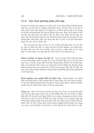 106 CHƯƠNG 5. KIỂM THỬ HÀM
5.1.3 Lựa chọn phương pháp phù hợp
Trong các chương sau chúng ta sẽ thấy một số kỹ thuật kiểm thử hàm thích
hợp cho các loại đặc tả chương trình khác nhau. Với một đặc tả có thể có
một số kỹ thuật phù hợp để xây dựng các ca kiểm thử và một số kỹ thuật
sẽ rất khó áp dụng hoặc kết quả sẽ không thỏa mãn. Một số kỹ thuật có thể
cho kết quả như nhau với một số đặc tả. Một số kỹ thuật lại bổ sung cho
nhau nên cần kết hợp chúng. Ví dụ như khi mỗi kỹ thuật lại áp dụng tốt cho
những khía cạnh khác nhau của cùng một đặc tả, hoặc ở các giai đoạn khác
nhau của việc sinh ca kiểm thử.
Việc lựa chọn kỹ thuật để tạo ra các ca kiểm thử phụ thuộc vào các yếu
tố: tính tự nhiên của đặc tả, dạng của đặc tả, kinh nghiệm của người thiết
kế kiểm thử, cấu trúc của tổ chức, công cụ sẵn có, ngân sách và các ràng
buộc về chất lượng, chi phí thiết kế và cài đặt các hệ thống hỗ trợ.
Tính tự nhiên và dạng của đặc tả: Các kỹ thuật kiểm thử khai thác
các đặc điểm khác nhau của đặc tả. Ví dụ, khi biến đầu vào có một số ràng
buộc thì có thể kỹ thuật kiểm thử lớp tương đương (Phần 5.3) sẽ phù hợp.
Nếu có sự chuyển dịch trong các trạng thái của hệ thống thì phương pháp
kiểm thử dựa trên máy trạng thái có thể nên áp dụng. Hay khi các đầu vào
thay đổi với kích thước không xác định được thì phương pháp dùng ngữ pháp
có thể phù hợp.
Kinh nghiệm của người thiết kế kiểm thử: Kinh nghiệm của người
kiểm thử nhiều khi sẽ ảnh hưởng đến kỹ thuật kiểm thử nào được sử dụng.
Ví dụ một người thiết kế kiểm thử giỏi về bảng quyết định sẽ thích kỹ thuật
đó khi một kỹ thuật khác cũng có thể áp dụng được.
Công cụ: Một số kỹ thuật đòi hỏi sử dụng các công cụ mà đôi khi phải
mua nên chi phí cũng là một yếu tố ảnh hưởng đến việc lựa chọn kỹ thuật
kiểm thử. Ví dụ đặc tả sử dụng UML và có công cụ thương mại sinh ca kiểm
thử dựa trên một số biểu đồ UML thì công cụ đóng vai trò quan trọng ảnh
hưởng đến phương pháp thực hiện kiểm thử, nếu ngân sách cho kiểm thử cho
phép. Một số đơn vị làm phần mềm chuyên nghiệp đôi khi phải xây dựng
các công cụ này để phục vụ cho đơn vị, hoặc đôi khi cho từng dự án cụ thể.
 