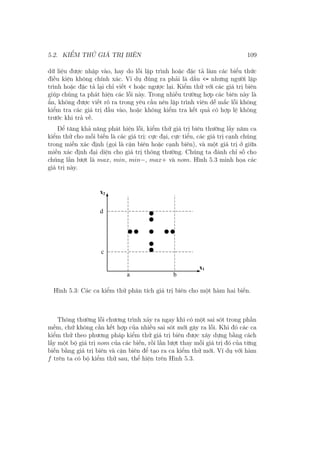 5.2. KIỂM THỬ GIÁ TRỊ BIÊN 109
dữ liệu được nhập vào, hay do lỗi lập trình hoặc đặc tả làm các biểu thức
điều kiện không chính xác. Ví dụ đúng ra phải là dấu <= nhưng người lập
trình hoặc đặc tả lại chỉ viết < hoặc ngược lại. Kiểm thử với các giá trị biên
giúp chúng ta phát hiện các lỗi này. Trong nhiều trường hợp các biên này là
ẩn, không được viết rõ ra trong yêu cầu nên lập trình viên dễ mắc lỗi không
kiểm tra các giá trị đầu vào, hoặc không kiểm tra kết quả có hợp lệ không
trước khi trả về.
Để tăng khả năng phát hiện lỗi, kiểm thử giá trị biên thường lấy năm ca
kiểm thử cho mỗi biến là các giá trị: cực đại, cực tiểu, các giá trị cạnh chúng
trong miền xác định (gọi là cận biên hoặc cạnh biên), và một giá trị ở giữa
miền xác định đại diện cho giá trị thông thường. Chúng ta đánh chỉ số cho
chúng lần lượt là max, min, min−, max+ và nom. Hình 5.3 minh họa các
giá trị này.
Hình 5.3: Các ca kiểm thử phân tích giá trị biên cho một hàm hai biến.
Thông thường lỗi chương trình xảy ra ngay khi có một sai sót trong phần
mềm, chứ không cần kết hợp của nhiều sai sót mới gây ra lỗi. Khi đó các ca
kiểm thử theo phương pháp kiểm thử giá trị biên được xây dựng bằng cách
lấy một bộ giá trị nom của các biến, rồi lần lượt thay mỗi giá trị đó của từng
biến bằng giá trị biên và cận biên để tạo ra ca kiểm thử mới. Ví dụ với hàm
f trên ta có bộ kiểm thử sau, thể hiện trên Hình 5.3.
 