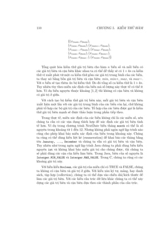 110 CHƯƠNG 5. KIỂM THỬ HÀM
{(x1nom, x2nom),
(x1min, x2nom), (x1min+, x2nom),
(x1max−, x2nom), (x1max, x2nom),
(x1nom, x2min), (x1nom, x2min+),
(x1nom, x2max−), (x1nom, x2max)}
Tổng quát hóa kiểm thử giá trị biên cho hàm n biến số và mỗi biến có
các giá trị biên và cận biên khác nhau ta có thể dễ thấy sẽ có 1 + 4n ca kiểm
thử vì xuất phát từ một ca kiểm thử gồm các giá trị trung bình của các biến,
ta thay nó bằng bốn giá trị biên và cận biên: min, min+, max, và max−.
Với n biến sẽ tạo thêm 4n bộ kiểm thử. Do đó tổng số ca kiểm thử là 1 + 4n.
Tuy nhiên tùy theo miền xác định của biến mà số lượng này thực tế có thể ít
hơn. Ví dụ biến nguyên thuộc khoảng [1, 2] thì không có cận biên và không
có giá trị ở giữa.
Với cách tạo bộ kiểm thử giá trị biên này, mỗi giá trị biên và cận biên
xuất hiện một lần với các giá trị trung bình của các biến còn lại, chứ không
phải tổ hợp các bộ giá trị của các biên. Tổ hợp của các biên được gọi là kiểm
thử giá trị biên mạnh sẽ được thảo luận trong phần tiếp theo.
Trong thực tế, miền xác định của các biến không chỉ là các miền số, nên
chúng ta cần có các vận dụng thích hợp để xác định các giá trị biên tinh
tế hơn. Ví dụ trong chương trình NextDate biến tháng month có thể là số
nguyên trong khoảng từ 1 đến 12. Nhưng không phải ngôn ngữ lập trình nào
cũng cho phép khai báo miền xác định của biến trong khoảng này. Chúng
ta cũng có thể dùng kiểu liệt kê (enumeration) để khai báo các tháng bằng
tên Januray, ..., December và chúng ta vẫn có giá trị biên và cận biên.
Tuy nhiên như trong ngôn ngữ lập trình Java chúng ta phải dùng biến kiểu
nguyên int và không khai báo miền giá trị cho chúng được, thì chúng ta
sẽ phải dùng các cận của kiểu làm biên. Trong Java, biên của số nguyên là
Interger.MIN_VALUE và Interger.MAX_VALUE. Trong C, chúng ta cũng có các
khoảng giá trị này.
Với biến kiểu Boolean, các giá trị của miền chỉ có TRUE và FALSE, chúng
ta không có cận biên và giá trị ở giữa. Với kiểu xâu ký tự, mảng, hay danh
sách, tập hợp (collection), chúng ta có thể dựa vào chiều dài/kích thước để
làm các giá trị biên. Với các kiểu cấu trúc dữ liệu khác chúng ta có thể xây
dựng các giá trị biên và cận biên dựa theo các thành phần của cấu trúc.
 