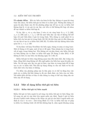5.2. KIỂM THỬ GIÁ TRỊ BIÊN 111
Ưu nhược điểm: Khi các biến của hàm là độc lập, không có quan hệ ràng
buộc lẫn nhau, thì kiểm thử giá trị biên tỏ ra hiệu quả. Nhưng khi chúng có
quan hệ phụ thuộc nào đó thì phương pháp này dễ tạo ra các ca kiểm thử
không hợp lý, vì các giá trị cực đại, cực tiểu có thể không kết hợp với nhau
để tạo thành ca kiểm thử hợp lệ.
Ví dụ, khi x1 và x2 của hàm f trên có các ràng buộc là x1 ∈ [1, 100],
x2 ∈ [1, 100] and x1 + x2 ≤ 120 thì một biến đạt cực đại sẽ không thể kết
hợp với một biến khác ở giá trị trung bình. Nếu chúng ta xuất phát từ ca
kiểm thử của hai giá trị trung bình (50, 50) thì khi thay giá trị đầu bằng giá
trị cực đại sẽ tạo ra ca kiểm thử (100, 50). Ca kiểm thử này không thỏa mãn
quan hệ x1 + x2 ≤ 120.
Ví dụ khác với hàm NextDate thì biến ngày, tháng và năm có ràng buộc.
Một số tháng có 31 ngày, một số lại có 30 ngày. Năm nhuận lại có ràng buộc
với số ngày trong tháng hai. Nếu không xét sự phụ thuộc này kiểm thử giá
trị biên không tạo ra được ca kiểm thử ngày 28 tháng 2 năm 2012, vì 28
không là biên và cận biên của khoảng ngày từ 1 đến 31.
Kiểm thử giá trị biên cũng không quan tâm đến tính chất, đặc trưng của
hàm, đồng thời cũng không xét đến ngữ nghĩa của biến hay quan hệ giữa các
biến. Nó chỉ máy móc lấy các giá trị biên, cận biên và trung bình để tổ hợp
tạo ra các ca kiểm thử. Nên khi áp dụng chúng ta cần xác định sơ bộ các
tính chất trên của hàm có không.
Ưu điểm của phương pháp này là đơn giản và có thể tự động hóa việc
sinh các ca kiểm thử khi chúng ta đã xác định được các biên của các biến.
Với nhiều kiểu dữ liệu cơ bản có sẵn chúng ta cũng có thể xây dựng sẵn các
biên này để sử dụng.
5.2.2 Một số dạng kiểm thử giá trị biên
5.2.2.1 Kiểm thử giá trị biên mạnh
Kiểm thử giá trị biên mạnh là mở rộng của kiểm thử giá trị biên bằng việc
bổ sung các giá trị cận biên bên ngoài miền xác định. Ngoài 5 giá trị biên
đã nêu ở phần trước chúng ta lấy thêm các giá trị cận biên ở ngoài miền xác
định là max+ và min− như trong Hình 5.4. Các ca kiểm thử này sẽ giúp
ta kiểm tra chương trình với dữ liệu không hợp lệ, nằm ngoài khoảng mong
 