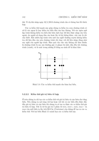 112 CHƯƠNG 5. KIỂM THỬ HÀM
đợi. Ví dụ khi nhập ngày 32/1/2013 chương trình cần có thông báo lỗi thích
hợp.
Các ca kiểm thử mạnh này giúp chúng ta kiểm tra xem chương trình có
xử lý các ngoại lệ hay kiểm tra biến đầu vào hay không. Với các ngôn ngữ
lập trình không kiểm tra kiểu khi biên dịch hay dữ liệu được nhập vào bên
ngoài, do người sử dụng đưa vào hoặc lấy từ hệ thống khác, việc này là rất
cần thiết. Rất nhiều lập trình viên mới vào nghề thường xuyên không kiểm
tra dữ liệu đầu vào nên chương trình chỉ chạy với dữ liệu nhập đúng như
suy nghĩ của người lập trình. Hậu quả của việc này không chỉ đơn thuần
là chương trình bị sai, mà thường gây vi phạm bộ nhớ, dẫn đến tắt chương
trình (crash), và là một trong những lỗ hổng an ninh dễ bị khai thác.
Hình 5.4: Các ca kiểm thử mạnh cho hàm hai biến.
5.2.2.2 Kiểm thử giá trị biên tổ hợp
Ở trên chúng ta chỉ tạo các ca kiểm thử với giá trị biên và cận biên cho từng
biến. Nếu chúng ta mở rộng với hai hoặc với tất cả các biến đều được đẩy
đến giá trị biên và cận biên thì chúng ta sẽ tạo ra được các ca kiểm thử giá
trị biên tổ hợp. Tức là từ bộ giá trị 5 phần tử min, min+, nom, max− và
max của mỗi biến ta lấy tích Đề-Các (Cartesian) của chúng để tạo ra các ca
kiểm thử. Với hai biến Hình 5.5 minh họa các ca kiểm thử này.
 