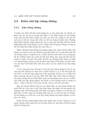 5.3. KIỂM THỬ LỚP TƯƠNG ĐƯƠNG 117
5.3 Kiểm thử lớp tương đương
5.3.1 Lớp tương đương
Ý tưởng của kiểm thử lớp tương đương là ta chia miền đầu vào thành các
phần sao cho các giá trị trong mỗi phần có tác động tương tự với chương
trình. Khi đã chia được thành các miền con như vậy, chúng ta chỉ cần lấy
một giá trị bất kỳ trong mỗi miền con để xây dựng bộ kiểm thử. Phương
pháp kiểm thử lớp tương đương này cho ta cảm giác đã kiểm thử đầy đủ hệ
thống đồng thời cũng không có các ca kiểm thử trùng lặp. Chúng ta cũng có
thể áp dụng lớp tương đương cho miền đầu ra.
Kiểm thử lớp tương đương là phương pháp chia miền dữ liệu kiểm thử
thành các miền con sao cho dữ liệu trong mỗi miền con có cùng tính chất đối
với chương trình, có nghĩa là các ca kiểm thử của một miền con sẽ cùng gây
lỗi cho chương trình, hay cùng cho kết quả đúng, hay cùng cho kết quả sai
tương tự nhau. Sau khi chia miền dữ liệu của chương trình thành và miền
con tương đương, chúng ta chỉ cần chọn một phần tử đại diện của mỗi miền
con này làm bộ dữ liệu kiểm thử. Các miền con này chính là các lớp tương
đương.
Ví dụ trong bài toán Triangle ta lấy một lớp tương đương là tất cả các
tam giác đều. Khi đó ta chọn một ca kiểm thử là (5, 5, 5) để thực hiện thì
sau đó ta có thể kết luận tương tự về kết quả kiểm thử cho các ca kiểm thử
khác cùng lớp như (6, 6, 6) hay (100, 100, 100). Bản chất ở đây là chúng ta
cho rằng chương trình sẽ thực hiện cùng các lệnh giống nhau với các ca kiểm
thử cùng một lớp tương đương, nên hành vi của chương trình là tương tự
nhau – cùng có lỗi hay ra kết quả sai hay cùng ra các kết quả đúng.
Bây giờ vấn đề chính là làm sao xác định được các lớp tương đương của
miền đầu vào. Việc này có thể thực hiện bằng cách phân tích mã nguồn của
chương trình. Nếu không phân tích được mã nguồn, chúng ta có thể dựa vào
hiểu biết về chức năng của chương trình mà suy ra cách cài đặt của chúng.
Từ đó chúng ta có thể suy ra các lớp tương đương theo kinh nghiệm và trực
giác của mình.
Kiểm thử lớp tương đương được chia thành một số loại. Chúng ta sẽ sử
dụng chương trình minh họa sau để giải thích các loại kiểm thử lớp tương
đương dễ dàng hơn.
 