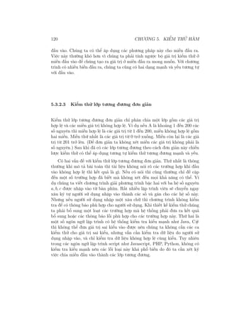 120 CHƯƠNG 5. KIỂM THỬ HÀM
đầu vào. Chúng ta có thể áp dụng các phương pháp này cho miền đầu ra.
Việc này thường khó hơn vì chúng ta phải tính ngược bộ giá trị kiểm thử ở
miền đầu vào để chúng tạo ra giá trị ở miền đầu ra mong muốn. Với chương
trình có nhiều biến đầu ra, chúng ta cũng có hai dạng mạnh và yếu tương tự
với đầu vào.
5.3.2.3 Kiểm thử lớp tương đương đơn giản
Kiểm thử lớp tương đương đơn giản chỉ phân chia một lớp gồm các giá trị
hợp lệ và các miền giá trị không hợp lệ. Ví dụ nếu A là khoảng 1 đến 200 các
số nguyên thì miền hợp lệ là các giá trị từ 1 đến 200, miền không hợp lệ gồm
hai miền. Miền thứ nhất là các giá trị từ 0 trở xuống. Miền còn lại là các giá
trị từ 201 trở lên. (Để đơn giản ta không xét miền các giá trị không phải là
số nguyên.) Sau khi đã có các lớp tương đương theo cách đơn giản này chiến
lược kiểm thử có thể áp dụng tương tự kiểm thử tương đương mạnh và yếu.
Có hai vấn đề với kiểm thử lớp tương đương đơn giản. Thứ nhất là thông
thường khi mô tả bài toán thì tài liệu không nói rõ các trường hợp khi đầu
vào không hợp lệ thì kết quả là gì. Nếu có nói thì cũng thường chỉ đề cập
đến một số trường hợp đã biết mà không xét đến mọi khả năng có thể. Ví
dụ chúng ta viết chương trình giải phương trình bậc hai với ba hệ số nguyên
a, b, c được nhập vào từ bàn phím. Rất nhiều lập trình viên sẽ chuyển ngay
xâu ký tự người sử dụng nhập vào thành các số và gán cho các hệ số này.
Nhưng nếu người sử dụng nhập một xâu chữ thì chương trình không kiểm
tra để có thông báo phù hợp cho người sử dụng. Khi thiết kế kiểm thử chúng
ta phải bổ sung một loạt các trường hợp mà hệ thống phải đưa ra kết quả
bổ sung hoặc các thông báo lỗi phù hợp cho các trường hợp này. Thứ hai là
một số ngôn ngữ lập trình có hệ thống kiểm tra kiểu mạnh như Java, C#
thì không thể đưa giá trị sai kiểu vào được nên chúng ta không cần các ca
kiểm thử cho giá trị sai kiểu, nhưng vẫn cần kiểm tra dữ liệu do người sử
dụng nhập vào, và chỉ kiểm tra dữ liệu không hợp lệ cùng kiểu. Tuy nhiên
trong các ngôn ngữ lập trình script như Javascript, PHP, Python, không có
kiểm tra kiểu mạnh nên các lỗi loại này khá phổ biến do đó ta cần xét kỹ
việc chia miền đầu vào thành các lớp tương đương.
 