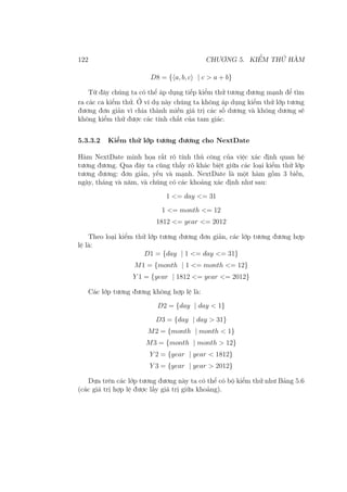 122 CHƯƠNG 5. KIỂM THỬ HÀM
D8 = {⟨a, b, c⟩ | c > a + b}
Từ đây chúng ta có thể áp dụng tiếp kiểm thử tương đương mạnh để tìm
ra các ca kiểm thử. Ở ví dụ này chúng ta không áp dụng kiểm thử lớp tương
đương đơn giản vì chia thành miền giá trị các số dương và không dương sẽ
không kiểm thử được các tính chất của tam giác.
5.3.3.2 Kiểm thử lớp tương đương cho NextDate
Hàm NextDate minh họa rất rõ tính thủ công của việc xác định quan hệ
tương đương. Qua đây ta cũng thấy rõ khác biệt giữa các loại kiểm thử lớp
tương đương: đơn giản, yếu và mạnh. NextDate là một hàm gồm 3 biến,
ngày, tháng và năm, và chúng có các khoảng xác định như sau:
1 <= day <= 31
1 <= month <= 12
1812 <= year <= 2012
Theo loại kiểm thử lớp tương đương đơn giản, các lớp tương đương hợp
lệ là:
D1 = {day | 1 <= day <= 31}
M1 = {month | 1 <= month <= 12}
Y 1 = {year | 1812 <= year <= 2012}
Các lớp tương đương không hợp lệ là:
D2 = {day | day < 1}
D3 = {day | day > 31}
M2 = {month | month < 1}
M3 = {month | month > 12}
Y 2 = {year | year < 1812}
Y 3 = {year | year > 2012}
Dựa trên các lớp tương đương này ta có thể có bộ kiểm thử như Bảng 5.6
(các giá trị hợp lệ được lấy giá trị giữa khoảng).
 
