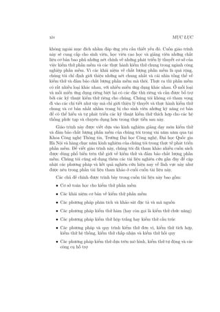 xiv MỤC LỤC
không ngoài mục đích nhằm đáp ứng yêu cầu thiết yếu đó. Cuốn giáo trình
này sẽ cung cấp cho sinh viên, học viên cao học và giảng viên những chất
liệu cơ bản bao phủ những nét chính về những phát triển lý thuyết cơ sở của
việc kiểm thử phần mềm và các thực hành kiểm thử chung trong ngành công
nghiệp phần mềm. Vì các khái niệm về chất lượng phần mềm là quá rộng,
chúng tôi chỉ định giới thiệu những nét chung nhất và cái nhìn tồng thể về
kiểm thử và đảm bảo chất lượng phần mềm mà thôi. Thực ra thì phần mềm
có rất nhiều loại khác nhau, với nhiều miền ứng dụng khác nhau. Ở mỗi loại
và mỗi miền ứng dụng riêng biệt lại có các đặc thù riêng và cần được bổ trợ
bởi các kỹ thuật kiểm thử riêng cho chúng. Chúng tôi không có tham vọng
đi vào các chi tiết như vậy mà chỉ giới thiệu lý thuyết và thực hành kiểm thử
chung và cơ bản nhất nhằm trang bị cho sinh viên những kỹ năng cơ bản
để có thể hiểu và tự phát triển các kỹ thuật kiểm thử thích hợp cho các hệ
thống phức tạp và chuyên dụng hơn trong thực tiễn sau này.
Giáo trình này được viết dựa vào kinh nghiệm giảng dạy môn kiểm thử
và đảm bảo chất lượng phần mềm của chúng tôi trong vài năm năm qua tại
Khoa Công nghệ Thông tin, Trường Đại học Công nghệ, Đại học Quốc gia
Hà Nội và hàng chục năm kinh nghiệm của chúng tôi trong thực tế phát triển
phần mềm. Để viết giáo trình này, chúng tôi đã tham khảo nhiều cuốn sách
được dùng phổ biến trên thế giới về kiểm thử và đảm bảo chất lượng phần
mềm. Chúng tôi cũng sử dụng thêm các tài liệu nghiên cứu gần đây để cập
nhật các phương pháp và kết quả nghiên cứu hiện nay về lĩnh vực này như
được nêu trong phần tài liệu tham khảo ở cuối cuốn tài liệu này.
Các chủ đề chính được trình bày trong cuốn tài liệu này bao gồm:
• Cơ sở toán học cho kiểm thử phần mềm
• Các khái niệm cơ bản về kiểm thử phần mềm
• Các phương pháp phân tích và khảo sát đặc tả và mã nguồn
• Các phương pháp kiểm thử hàm (hay còn gọi là kiểm thử chức năng)
• Các phương pháp kiểm thử hộp trắng hay kiểm thử cấu trúc
• Các phương pháp và quy trình kiểm thử đơn vị, kiểm thử tích hợp,
kiểm thử hệ thống, kiểm thử chấp nhận và kiểm thử hồi quy
• Các phương pháp kiểm thử dựa trên mô hình, kiểm thử tự động và các
công cụ hỗ trợ
 