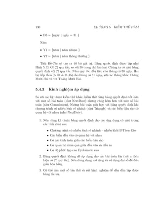 130 CHƯƠNG 5. KIỂM THỬ HÀM
• D5 = {ngày | ngày = 31 }
Năm
• Y1 = {năm | năm nhuận }
• Y2 = {năm | năm thông thường }
Tích Đề-Các sẽ tạo ra 40 bộ giá trị. Bảng quyết định được lập như
Hình 5.13. Có 22 quy tắc, so với 36 trong thử lần hai. Chúng ta có một bảng
quyết định với 22 quy tắc. Năm quy tắc đầu tiên cho tháng có 30 ngày. Hai
bộ tiếp theo (6-10 và 11-15) cho tháng có 31 ngày, với các tháng khác Tháng
Mười Hai và với Tháng Mười Hai.
5.4.3 Kinh nghiệm áp dụng
So với các kỹ thuật kiểm thử khác, kiểm thử bằng bảng quyết định tốt hơn
với một số bài toán (như NextDate) nhưng cũng kém hơn với một số bài
toán (như Commission). Những bài toán phù hợp với bảng quyết định khi
chương trình có nhiều lệnh rẽ nhánh (như Triangle) và các biến đầu vào có
quan hệ với nhau (như NextDate).
1. Nên dùng kỹ thuật bảng quyết định cho các ứng dụng có một trong
các tính chất sau:
• Chương trình có nhiều lệnh rẽ nhánh – nhiều khối If-Then-Else
• Các biến đầu vào có quan hệ với nhau
• Có các tính toán giữa các biến đầu vào
• Có quan hệ nhân quả giữa đầu vào và đầu ra
• Có độ phức tạp cao Cyclomatic cao
2. Bảng quyết định không dễ áp dụng cho các bài toán lớn (với n điều
kiện có 2n
quy tắc). Nên dùng dạng mở rộng và sử dụng đại số để đơn
giản hóa bảng.
3. Có thể cần một số lần thử và rút kinh nghiệm để dần dần lập được
bảng tối ưu.
 