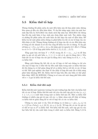 132 CHƯƠNG 5. KIỂM THỬ HÀM
5.5 Kiểm thử tổ hợp
Thông thường lỗi phần mềm do một điều kiện nào đó làm phát sinh, không
liên quan gì đến các điều kiện khác. Ví dụ khi nhập ngày sinh của một học
sinh lớp bốn là 19/8/2013 vào danh sách lớp năm học 2013-2014 thì thông
báo lỗi cần xuất hiện vì học sinh này chưa được một tuổi. Tuy nhiên cũng
có những lỗi phần mềm chỉ xuất hiện do kết hợp của một số điều kiện. Để
kiểm tra kỹ một phần mềm chúng ta phải kiểm tra tất cả các tổ hợp của các
điều kiện có thể. Nhưng thông thường số tổ hợp của tất cả các điều kiện này
sẽ bùng nổ rất nhanh và sẽ rất tốn công để kiểm tra tất cả chúng. Ví dụ giả
sử hàm y = f(x1, x2) với x1 và x2 chỉ nhận giá trị nguyên từ 1 đến 5. Chúng
ta có 5 ∗ 5 = 25 tổ hợp phải kiểm thử là (1, 1), (1, 2), .., (5, 5).
Tổng quát hóa với hàm Y = P(X) trong đó X = (x1, .., xn) và để đơn
giản ta giả sử với mỗi biến xi, 1 ≤ i ≤ n chỉ có ki giá trị đáng chú ý. Nếu
tính tất cả các tổ hợp của các giá trị đáng chú ý này chúng ta có k1 × .. × kn
ca kiểm thử.
Bằng cách không lấy hết tất cả các tổ hợp có thể mà chúng ta chỉ yêu
cầu mọi tổ hợp của n biến bất kỳ đều xuất hiện trong một ca kiểm thử nào
đó thì chúng ta có thể giảm đáng kể số ca kiểm thử so với tất cả các tổ hợp
có thể. Kết quả nghiên cứu thực tế cho thấy tổ hợp đôi một đã có khả năng
phát hiện khoảng 80% lỗi. Kiểm thử tổ hợp bốn đến sáu biến có thể phát
hiện được 100% lỗi [KWG04]. Chúng ta sẽ xem xét một dạng phổ biến nhất
với n = 2 gọi là kiểm thử đôi một.
5.5.1 Kiểm thử đôi một
Kiểm thử đôi một (pairwise testing) là một trường hợp đặc biệt của kiểm thử
tất cả các tổ hợp. Kiểm thử đôi một chỉ yêu cầu mỗi cặp giá trị của (xi, xj),
1 ≤ i ̸= j ≤ n xuất hiện trong một ca kiểm thử nào đó. Một ca kiểm thử
thường có nhiều cặp giá trị này với các i, j khác nhau nên dễ thấy số lượng
ca kiểm thử sẽ giảm đáng kể so với tổ hợp tất cả các ca kiểm thử.
Chúng ta xem một ví dụ. Giả sử chúng ta có hàm y = g(x1, x2, x3) và
x1 ∈ {True, False}, x2 ∈ {0, 5}, và x3 ∈ {a, b}. Tổ hợp tất cả các bộ giá trị
có thể sẽ tạo ra 32
ca kiểm thử. Với kiểm thử đôi một, mỗi cặp giá trị của
hai biến bất kỳ cần xuất hiện trong ít nhất một ca kiểm thử. Bảng 5.14 là
 