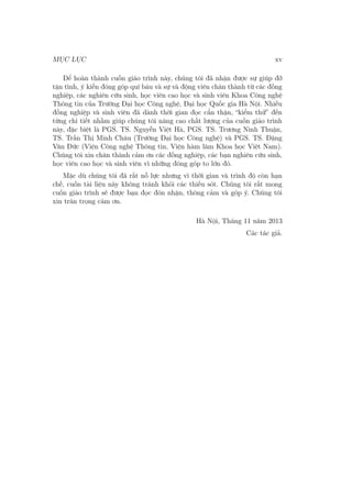 MỤC LỤC xv
Để hoàn thành cuốn giáo trình này, chúng tôi đã nhận được sự giúp đỡ
tận tình, ý kiến đóng góp quí báu và sự và động viên chân thành từ các đồng
nghiệp, các nghiên cứu sinh, học viên cao học và sinh viên Khoa Công nghệ
Thông tin của Trường Đại học Công nghệ, Đại học Quốc gia Hà Nội. Nhiều
đồng nghiệp và sinh viên đã dành thời gian đọc cẩn thận, “kiểm thử” đến
từng chi tiết nhằm giúp chúng tôi nâng cao chất lượng của cuốn giáo trình
này, đặc biệt là PGS. TS. Nguyễn Việt Hà, PGS. TS. Trương Ninh Thuận,
TS. Trần Thị Minh Châu (Trường Đại học Công nghệ) và PGS. TS. Đặng
Văn Đức (Viện Công nghệ Thông tin, Viện hàm lâm Khoa học Việt Nam).
Chúng tôi xin chân thành cảm ơn các đồng nghiệp, các bạn nghiên cứu sinh,
học viên cao học và sinh viên vì những đóng góp to lớn đó.
Mặc dù chúng tôi đã rất nỗ lực nhưng vì thời gian và trình độ còn hạn
chế, cuốn tài liệu này không tránh khỏi các thiếu sót. Chúng tôi rất mong
cuốn giáo trình sẽ được bạn đọc đón nhận, thông cảm và góp ý. Chúng tôi
xin trân trọng cám ơn.
Hà Nội, Tháng 11 năm 2013
Các tác giả.
 