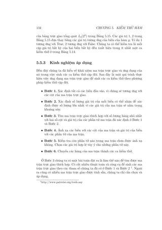 134 CHƯƠNG 5. KIỂM THỬ HÀM
của bảng trực giao tổng quát L4(23
) trong Bảng 5.15. Các giá trị 1, 2 trong
Bảng 5.15 đựa thay bằng các giá trị tương ứng của biến của hàm g. Ví dụ 1
tương ứng với True, 2 tương ứng với False. Chúng ta có thể kiểm tra là mỗi
cặp giá trị bất kỳ của hai biến bất kỳ đều xuất hiện trong ít nhất một ca
kiểm thử ở trong Bảng 5.14.
5.5.3 Kinh nghiệm áp dụng
Đến đây chúng ta đã hiểu về khái niệm ma trận trực giao và ứng dụng của
nó trong việc sinh các ca kiểm thử cặp đôi. Sau đây là một qui trình thực
hiện việc ứng dụng ma trận trực giao để sinh các ca kiểm thử theo phương
pháp kiểm thử cặp đôi.
• Bước 1. Xác định tất cả các biến đầu vào, vì chúng sẽ tương ứng với
các cột của ma trận trực giao.
• Bước 2. Xác định số lượng giá trị của mỗi biến có thể nhận để xác
định được số lượng lớn nhất vì các giá trị của ma trận sẽ nằm trong
khoảng này.
• Bước 3. Tìm ma trận trực giao thích hợp với số lượng hàng nhỏ nhất
với hai số cột và giá trị của các phần tử ma trận đã xác định ở Bước 1
và Bước 2.
• Bước 4. Ánh xạ các biến với các cột của ma trận và giá trị của biến
với các phần tử của ma trận.
• Bước 5. Kiểm tra còn phần tử nào trong ma trận chưa được ánh xạ
không. Chọn các giá trị hợp lệ tùy ý cho những phần tử này.
• Bước 6. Chuyển các hàng của ma trận thành các ca kiểm thử.
Ở Bước 3 chúng ta có một bài toán đặt ra là làm thế nào để tìm được ma
trận trực giao thích hợp. Có rất nhiều thuật toán và công cụ để sinh các ma
trận trực giao theo các tham số chúng ta đã có ở Bước 1 và Bước 2 1
. Ngoài
ra cũng có nhiều ma trận trực giao được tính sẵn, chúng ta chỉ cần chọn và
áp dụng.
1
http://www.pairwise.org/tools.asp
 