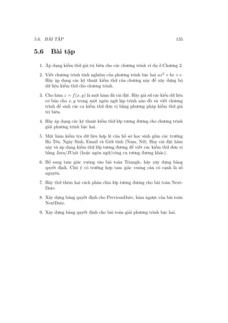 5.6. BÀI TẬP 135
5.6 Bài tập
1. Áp dụng kiểm thử giá trị biên cho các chương trình ví dụ ở Chương 2.
2. Viết chương trình tính nghiệm của phương trình bậc hai ax2
+ bx + c.
Hãy áp dụng các kỹ thuật kiểm thử của chương này để xây dựng bộ
dữ liệu kiểm thử cho chương trình.
3. Cho hàm z = f(x, y) là một hàm đã cài đặt. Hãy giả sử các kiểu dữ liệu
cơ bản cho x, y trong một ngôn ngữ lập trình nào đó và viết chương
trình để sinh các ca kiểm thử đơn vị bằng phương pháp kiểm thử giá
trị biên.
4. Hãy áp dụng các kỹ thuật kiểm thử lớp tương đương cho chương trình
giải phương trình bậc hai.
5. Một hàm kiểm tra dữ liệu hợp lệ của hồ sơ học sinh gồm các trường
Họ Tên, Ngày Sinh, Email và Giới tính (Nam, Nữ). Hay cài đặt hàm
này và áp dụng kiểm thử lớp tương đương để viết các kiểm thử đơn vị
bằng Java/JUnit (hoặc ngôn ngữ/công cụ tương đương khác).
6. Bổ sung tam giác vuông vào bài toán Triangle, hãy xây dựng bảng
quyết định. Chú ý có trường hợp tam giác vuông cân có cạnh là số
nguyên.
7. Hãy thử thêm hai cách phân chia lớp tương đương cho bài toán Next-
Date.
8. Xây dựng bảng quyết định cho PreviousDate, hàm ngược của bài toàn
NextDate.
9. Xây dựng bảng quyết định cho bài toán giải phương trình bậc hai.
 