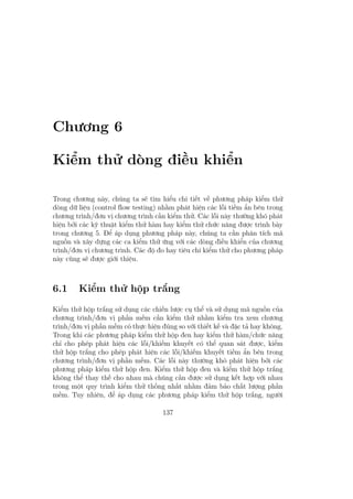 Chương 6
Kiểm thử dòng điều khiển
Trong chương này, chúng ta sẽ tìm hiểu chi tiết về phương pháp kiểm thử
dòng dữ liệu (control flow testing) nhằm phát hiện các lỗi tiềm ẩn bên trong
chương trình/đơn vị chương trình cần kiểm thử. Các lỗi này thường khó phát
hiện bởi các kỹ thuật kiểm thử hàm hay kiểm thử chức năng được trình bày
trong chương 5. Để áp dụng phương pháp này, chúng ta cần phân tích mã
nguồn và xây dựng các ca kiểm thử ứng với các dòng điều khiển của chương
trình/đơn vị chương trình. Các độ đo hay tiêu chí kiểm thử cho phương pháp
này cũng sẽ được giới thiệu.
6.1 Kiểm thử hộp trắng
Kiểm thử hộp trắng sử dụng các chiến lược cụ thể và sử dụng mã nguồn của
chương trình/đơn vị phần mềm cần kiểm thử nhằm kiểm tra xem chương
trình/đơn vị phần mềm có thực hiện đúng so với thiết kế và đặc tả hay không.
Trong khi các phương pháp kiểm thử hộp đen hay kiểm thử hàm/chức năng
chỉ cho phép phát hiện các lỗi/khiếm khuyết có thể quan sát được, kiểm
thử hộp trắng cho phép phát hiện các lỗi/khiếm khuyết tiềm ẩn bên trong
chương trình/đơn vị phần mềm. Các lỗi này thường khó phát hiện bởi các
phương pháp kiểm thử hộp đen. Kiểm thử hộp đen và kiểm thử hộp trắng
không thể thay thế cho nhau mà chúng cần được sử dụng kết hợp với nhau
trong một quy trình kiểm thử thống nhất nhằm đảm bảo chất lượng phần
mềm. Tuy nhiên, để áp dụng các phương pháp kiểm thử hộp trắng, người
137
 