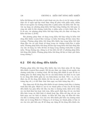 138 CHƯƠNG 6. KIỂM THỬ DÒNG ĐIỀU KHIỂN
kiểm thử không chỉ cần hiểu rõ giải thuật mà còn cần có các kỹ năng và kiến
thức tốt về ngôn ngữ lập trình được dùng để phát triển phần mềm, nhằm
hiểu rõ mã nguồn của chương trình/đơn vị phần mềm cần kiểm thử. Do vậy,
việc áp dụng các phương pháp kiểm thử hộp trắng thường tốn thời gian và
công sức nhất là khi chương trình/đơn vị phần mềm có kích thước lớn. Vì
lý do này, các phương pháp kiểm thử hộp trắng chủ yếu được sử dụng cho
kiểm thử đơn vị [D.95].
Hai phương pháp được sử dụng trong kiểm thử hộp trắng là kiểm thử
dòng điều khiển (control flow testing) và kiểm thử dòng dữ liệu (data flow
testing). Phương pháp kiểm thử dòng điều khiển tập trung kiểm thử tính
đúng đắn của các giải thuật sử dụng trong các chương trình/đơn vị phần
mềm. Phương pháp kiểm thử dòng dữ liệu tập trung kiểm thử tính đúng đắn
của việc sử dụng các biến dữ liệu sử dụng trong chương trình/đơn vị phần
mềm. Trong chương này, chúng ta sẽ tìm hiểu chi tiết về phương pháp kiểm
thử dòng điều khiển. Phương pháp kiểm thử dòng dữ liệu sẽ được giới thiệu
trong chương 7.
6.2 Đồ thị dòng điều khiển
Phương pháp kiểm thử dòng điều khiển dựa trên khái niệm đồ thị dòng
điều khiển (control flow graph). Đồ thị này được xây dựng từ mã nguồn của
chương trình/đơn vị chương trình. Đồ thị dòng điều khiển là một đồ thị có
hướng gồm các đỉnh tương ứng với các câu lệnh/nhóm câu lệnh và các cạnh
là các dòng điều khiển giữa các câu lệnh/nhóm câu lệnh. Nếu i và j là các
đỉnh của đồ thị dòng điều khiển thì tồn tại một cạnh từ i đến j nếu lệnh
tương ứng với j có thể được thực hiện ngay sau lệnh tương ứng với i.
Xây dựng một đồ thị dòng điều khiển từ một chương trình/đơn vị chương
trình khá đơn giản. Hình 6.1 mô tả các thành phần cơ bản của đồ thị dòng
điều khiển bao gồm điểm bắt đầu của đơn vị chương trình, khối xử lý chứa
các câu lệnh khai báo hoặc tính toán, điểm quyết định ứng với các câu lệnh
điều kiện trong các khối lệnh rẽ nhánh hoặc lặp, điểm nối ứng với các câu
lệnh ngay sau các lệnh rẽ nhánh, và điểm kết thúc ứng với điểm kết thúc
của đơn vị chương trình. Các cấu trúc điều khiển phổ biến của chương trình
được mô tả trong Hình 6.2. Chúng ta sẽ sử dụng các thành phần cơ bản và
các cấu trúc phổ biến này để dễ dàng xây dựng đồ thị dòng điều khiển cho
 
