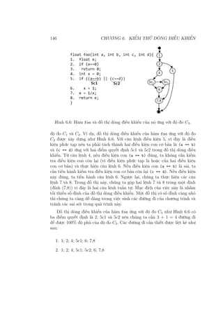 146 CHƯƠNG 6. KIỂM THỬ DÒNG ĐIỀU KHIỂN
Hình 6.6: Hàm foo và đồ thị dòng điều khiển của nó ứng với độ đo C3.
độ đo C1 và C2. Ví dụ, đồ thị dòng điều khiển của hàm foo ứng với độ đo
C3 được xây dựng như Hình 6.6. Với câu lệnh điều kiện 5, vì đây là điều
kiện phức tạp nên ta phải tách thành hai điều kiện con cơ bản là (a == b)
và (c == d) ứng với hai điểm quyết định 5c1 và 5c2 trong đồ thị dòng điều
khiển. Từ câu lệnh 4, nếu điều kiện con (a == b) đúng, ta không cần kiểm
tra điều kiện con còn lại (vì điều kiện phức tạp là hoặc của hai điều kiện
con cơ bản) và thực hiện câu lệnh 6. Nếu điều kiện con (a == b) là sai, ta
cần tiến hành kiểm tra điều kiện con cơ bản còn lại (c == d). Nếu điều kiện
này đúng, ta tiến hành câu lệnh 6. Ngược lại, chúng ta thực hiện các câu
lệnh 7 và 8. Trong đồ thị này, chúng ta gộp hai lệnh 7 và 8 trong một đỉnh
(đỉnh (7,8)) vì đây là hai câu lệnh tuần tự. Mục đích của việc này là nhằm
tối thiểu số đỉnh của đồ thị dòng điều khiển. Một đồ thị có số đỉnh càng nhỏ
thì chúng ta càng dễ dàng trong việc sinh các đường đi của chương trình và
tránh các sai sót trong quá trình này.
Đồ thị dòng điều khiển của hàm foo ứng với độ đo C3 như Hình 6.6 có
ba điểm quyết định là 2, 5c1 và 5c2 nên chúng ta cần 3 + 1 = 4 đường đi
để được 100% độ phủ của độ đo C3. Các đường đi cần thiết được liệt kê như
sau:
1. 1; 2; 4; 5c1; 6; 7,8
2. 1; 2; 4; 5c1; 5c2; 6; 7,8
 