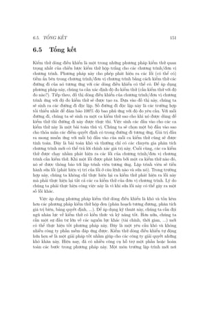 6.5. TỔNG KẾT 151
6.5 Tổng kết
Kiểm thử dòng điều khiển là một trong những phương pháp kiểm thử quan
trọng nhất của chiến lược kiểm thử hộp trắng cho các chương trình/đơn vị
chương trình. Phương pháp này cho phép phát hiện ra các lỗi (có thể có)
tiềm ẩn bên trong chương trình/đơn vị chương trình bằng cách kiểm thử các
đường đi của nó tương ứng với các dòng điều khiển có thể có. Để áp dụng
phương pháp này, chúng ta cần xác định độ đo kiểm thử (cần kiểm thử với độ
đo nào?). Tiếp theo, đồ thị dòng điều khiển của chương trình/đơn vị chương
trình ứng với độ đo kiểm thử sẽ được tạo ra. Dựa vào đồ thị này, chúng ta
sẽ sinh ra các đường đi độc lập. Số đường đi độc lập này là các trường hợp
tối thiểu nhất để đảm bảo 100% độ bao phủ ứng với độ đo yêu cầu. Với mỗi
đường đi, chúng ta sẽ sinh ra một ca kiểm thử sao cho khi nó được dùng để
kiểm thử thì đường đi này được thực thi. Việc sinh các đầu vào cho các ca
kiểm thử này là một bài toán thú vị. Chúng ta sẽ chọn một bộ đầu vào sao
cho thỏa mãn các điểm quyết định có trong đường đi tương ứng. Giá trị đầu
ra mong muốn ứng với mỗi bộ đầu vào của mỗi ca kiểm thử cũng sẽ được
tính toán. Đây là bài toán khó và thường chỉ có các chuyên gia phân tích
chương trình mới có thể trả lời chính xác giá trị này. Cuối cùng, các ca kiểm
thử được chạy nhằm phát hiện ra các lỗi của chương trình/đơn vị chương
trình cần kiểm thử. Khi một lỗi được phát hiện bởi một ca kiểm thử nào đó,
nó sẽ được thông báo tới lập trình viên tương ứng. Lập trình viên sẽ tiến
hành sửa lỗi (phát hiện vị trí của lỗi ở câu lệnh nào và sửa nó). Trong trường
hợp này, chúng ta không chỉ thực hiện lại ca kiểm thử phát hiện ra lỗi này
mà phải thực hiện lại tất cả các ca kiểm thử của đơn vị chương trình. Lý do
chúng ta phải thực hiện công việc này là vì khi sửa lỗi này có thể gây ra một
số lỗi khác.
Việc áp dụng phương pháp kiểm thử dòng điều khiển là khó và tốn kém
hơn các phương pháp kiểm thử hộp đen (phân hoạch tương đương, phân tích
giá trị biên, bảng quyết định, ...). Để áp dụng kỹ thuât này, chúng ta cần đội
ngũ nhân lực về kiểm thử có kiến thức và kỹ năng tốt. Hơn nữa, chúng ta
cần một sự đầu tư lớn về các nguồn lực khác (tài chính, thời gian, ...) mới
có thể thực hiện tốt phương pháp này. Đây là một yêu cầu khó và không
nhiều công ty phần mềm đáp ứng được. Kiểm thử dòng điều khiển tự động
hứa hẹn sẽ là một giải pháp tốt nhằm giúp cho các công ty giải quyết những
khó khăn này. Hiện nay, đã có nhiều công cụ hỗ trợ một phần hoặc hoàn
toàn các bước trong phương pháp này. Một môn trường lập trình mới nơi
 