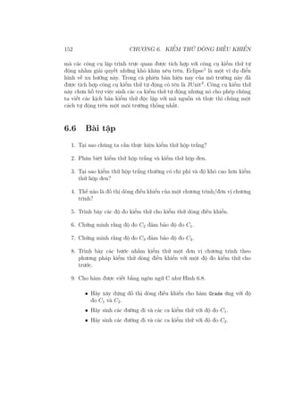 152 CHƯƠNG 6. KIỂM THỬ DÒNG ĐIỀU KHIỂN
mà các công cụ lập trình trực quan được tích hợp với công cụ kiểm thử tự
động nhằm giải quyết những khó khăn nêu trên. Eclipse1
là một ví dụ điển
hình về xu hướng này. Trong cá phiên bản hiện nay của mô trường này đã
được tích hợp công cụ kiểm thử tự động có tên là JUnit2
. Công cụ kiểm thử
này chưa hỗ trợ việc sinh các ca kiểm thử tự động nhưng nó cho phép chúng
ta viết các kịch bản kiểm thử độc lập với mã nguồn và thực thi chúng một
cách tự động trên một môi trường thống nhất.
6.6 Bài tập
1. Tại sao chúng ta cần thực hiện kiểm thử hộp trắng?
2. Phân biệt kiểm thử hộp trắng và kiểm thử hộp đen.
3. Tại sao kiểm thử hộp trắng thường có chi phí và độ khó cao hơn kiểm
thử hộp đen?
4. Thế nào là đồ thị dòng điều khiển của một chương trình/đơn vị chương
trình?
5. Trình bày các độ đo kiểm thử cho kiểm thử dòng điều khiển.
6. Chứng minh rằng độ đo C2 đảm bảo độ đo C1.
7. Chứng minh rằng độ đo C3 đảm bảo độ đo C2.
8. Trình bày các bước nhằm kiểm thử một đơn vị chương trình theo
phương pháp kiểm thử dòng điều khiển với một độ đo kiểm thử cho
trước.
9. Cho hàm được viết bằng ngôn ngữ C như Hình 6.8.
• Hãy xây dựng đồ thị dòng điều khiển cho hàm Grade ứng với độ
đo C1 và C2.
• Hãy sinh các đường đi và các ca kiểm thử với độ đo C1.
• Hãy sinh các đường đi và các ca kiểm thử với độ đo C2.
 