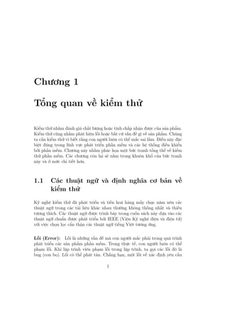 Chương 1
Tổng quan về kiểm thử
Kiểm thử nhằm đánh giá chất lượng hoặc tính chấp nhận được của sản phẩm.
Kiểm thử cũng nhằm phát hiện lỗi hoặc bất cứ vấn đề gì về sản phẩm. Chúng
ta cần kiểm thử vì biết rằng con người luôn có thể mắc sai lầm. Điều này đặc
biệt đúng trong lĩnh vực phát triển phần mềm và các hệ thống điều khiển
bởi phần mềm. Chương này nhằm phác họa một bức tranh tổng thể về kiểm
thử phần mềm. Các chương còn lại sẽ nằm trong khuôn khổ của bức tranh
này và ở mức chi tiết hơn.
1.1 Các thuật ngữ và định nghĩa cơ bản về
kiểm thử
Kỹ nghệ kiểm thử đã phát triển và tiến hoá hàng mấy chục năm nên các
thuật ngữ trong các tài liệu khác nhau thường không thống nhất và thiếu
tương thích. Các thuật ngữ được trình bày trong cuốn sách này dựa vào các
thuật ngữ chuẩn được phát triển bởi IEEE (Viện Kỹ nghệ điện và điện tử)
với việc chọn lọc cẩn thận các thuật ngữ tiếng Việt tương ứng.
Lỗi (Error): Lỗi là những vấn đề mà con người mắc phải trong quá trình
phát triển các sản phẩm phần mềm. Trong thực tế, con người luôn có thể
phạm lỗi. Khi lập trình viên phạm lỗi trong lập trình, ta gọi các lỗi đó là
bug (con bọ). Lỗi có thể phát tán. Chẳng hạn, một lỗi về xác định yêu cầu
1
 