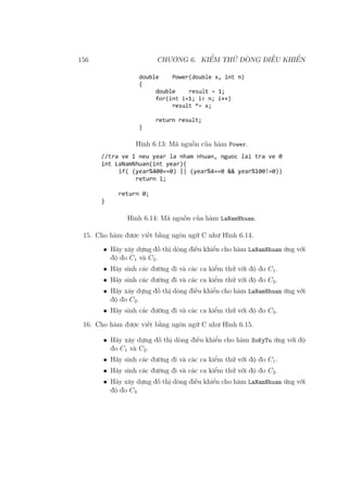 156 CHƯƠNG 6. KIỂM THỬ DÒNG ĐIỀU KHIỂN
Hình 6.13: Mã nguồn của hàm Power.
Hình 6.14: Mã nguồn của hàm LaNamNhuan.
15. Cho hàm được viết bằng ngôn ngữ C như Hình 6.14.
• Hãy xây dựng đồ thị dòng điều khiển cho hàm LaNamNhuan ứng với
độ đo C1 và C2.
• Hãy sinh các đường đi và các ca kiểm thử với độ đo C1.
• Hãy sinh các đường đi và các ca kiểm thử với độ đo C2.
• Hãy xây dựng đồ thị dòng điều khiển cho hàm LaNamNhuan ứng với
độ đo C3.
• Hãy sinh các đường đi và các ca kiểm thử với độ đo C3.
16. Cho hàm được viết bằng ngôn ngữ C như Hình 6.15.
• Hãy xây dựng đồ thị dòng điều khiển cho hàm SoKyTu ứng với độ
đo C1 và C2.
• Hãy sinh các đường đi và các ca kiểm thử với độ đo C1.
• Hãy sinh các đường đi và các ca kiểm thử với độ đo C2.
• Hãy xây dựng đồ thị dòng điều khiển cho hàm LaNamNhuan ứng với
độ đo C3
 