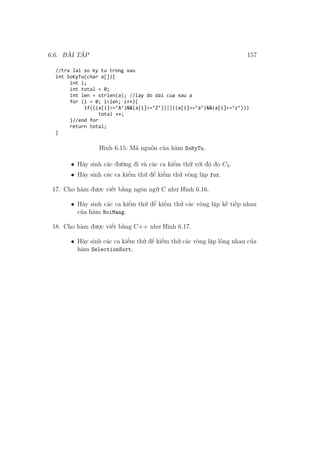 6.6. BÀI TẬP 157
Hình 6.15: Mã nguồn của hàm SoKyTu.
• Hãy sinh các đường đi và các ca kiểm thử với độ đo C3.
• Hãy sinh các ca kiểm thử để kiểm thử vòng lặp for.
17. Cho hàm được viết bằng ngôn ngữ C như Hình 6.16.
• Hãy sinh các ca kiểm thử để kiểm thử các vòng lặp kế tiếp nhau
của hàm NoiMang.
18. Cho hàm được viết bằng C++ như Hình 6.17.
• Hãy sinh các ca kiểm thử để kiểm thử các vòng lặp lồng nhau của
hàm SelectionSort.
 