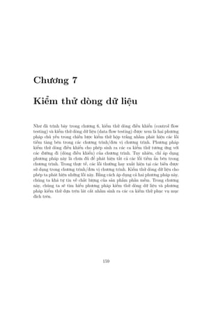 Chương 7
Kiểm thử dòng dữ liệu
Như đã trình bày trong chương 6, kiểm thử dòng điều khiển (control flow
testing) và kiểm thử dòng dữ liệu (data flow testing) được xem là hai phương
pháp chủ yếu trong chiến lược kiểm thử hộp trắng nhằm phát hiện các lỗi
tiềm tàng bên trong các chương trình/đơn vị chương trình. Phương pháp
kiểm thử dòng điều khiển cho phép sinh ra các ca kiểm thử tương ứng với
các đường đi (dòng điều khiển) của chương trình. Tuy nhiên, chỉ áp dụng
phương pháp này là chưa đủ để phát hiện tất cả các lỗi tiềm ẩn bên trong
chương trình. Trong thực tế, các lỗi thường hay xuất hiện tại các biến được
sử dụng trong chương trình/đơn vị chương trình. Kiểm thử dòng dữ liệu cho
phép ta phát hiện những lỗi này. Bằng cách áp dụng cả hai phương pháp này,
chúng ta khá tự tin về chất lượng của sản phẩm phần mềm. Trong chương
này, chúng ta sẽ tìm hiểu phương pháp kiểm thử dòng dữ liệu và phương
pháp kiểm thử dựa trên lát cắt nhằm sinh ra các ca kiểm thử phục vụ mục
đích trên.
159
 