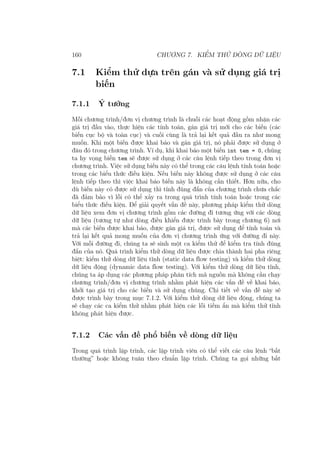 160 CHƯƠNG 7. KIỂM THỬ DÒNG DỮ LIỆU
7.1 Kiểm thử dựa trên gán và sử dụng giá trị
biến
7.1.1 Ý tưởng
Mỗi chương trình/đơn vị chương trình là chuỗi các hoạt động gồm nhận các
giá trị đầu vào, thực hiện các tính toán, gán giá trị mới cho các biến (các
biến cục bộ và toàn cục) và cuối cùng là trả lại kết quả đầu ra như mong
muốn. Khi một biến được khai báo và gán giá trị, nó phải được sử dụng ở
đâu đó trong chương trình. Ví dụ, khi khai báo một biến int tem = 0, chúng
ta hy vọng biến tem sẽ được sử dụng ở các câu lệnh tiếp theo trong đơn vị
chương trình. Việc sử dụng biến này có thể trong các câu lệnh tính toán hoặc
trong các biểu thức điều kiện. Nếu biến này không được sử dụng ở các câu
lệnh tiếp theo thì việc khai báo biến này là không cần thiết. Hơn nữa, cho
dù biến này có được sử dụng thì tính đúng đắn của chương trình chưa chắc
đã đảm bảo vì lỗi có thể xảy ra trong quá trình tính toán hoặc trong các
biểu thức điều kiện. Để giải quyết vấn đề này, phương pháp kiểm thử dòng
dữ liệu xem đơn vị chương trình gồm các đường đi tương ứng với các dòng
dữ liệu (tương tự như dòng điều khiển được trình bày trong chương 6) nơi
mà các biến được khai báo, được gán giá trị, được sử dụng để tính toán và
trả lại kết quả mong muốn của đơn vị chương trình ứng với đường đi này.
Với mỗi đường đi, chúng ta sẽ sinh một ca kiểm thử để kiểm tra tính đúng
đắn của nó. Quá trình kiểm thử dòng dữ liệu được chia thành hai pha riêng
biệt: kiểm thử dòng dữ liệu tĩnh (static data flow testing) và kiểm thử dòng
dữ liệu động (dynamic data flow testing). Với kiểm thử dòng dữ liệu tĩnh,
chúng ta áp dụng các phương pháp phân tích mã nguồn mà không cần chạy
chương trình/đơn vị chương trình nhằm phát hiện các vấn đề về khai báo,
khởi tạo giá trị cho các biến và sử dụng chúng. Chi tiết về vấn đề này sẽ
được trình bày trong mục 7.1.2. Với kiểm thử dòng dữ liệu động, chúng ta
sẽ chạy các ca kiểm thử nhằm phát hiện các lỗi tiềm ẩn mà kiểm thử tĩnh
không phát hiện được.
7.1.2 Các vấn đề phổ biến về dòng dữ liệu
Trong quá trình lập trình, các lập trình viên có thể viết các câu lệnh “bất
thường” hoặc không tuân theo chuẩn lập trình. Chúng ta gọi những bất
 