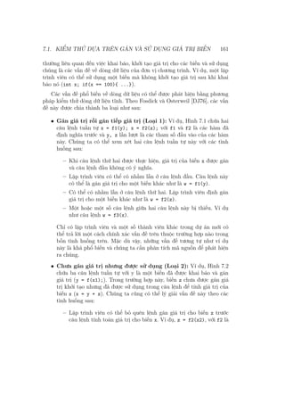7.1. KIỂM THỬ DỰA TRÊN GÁN VÀ SỬ DỤNG GIÁ TRỊ BIẾN 161
thường liên quan đến việc khai báo, khởi tạo giá trị cho các biến và sử dụng
chúng là các vấn đề về dòng dữ liệu của đơn vị chương trình. Ví dụ, một lập
trình viên có thể sử dụng một biến mà không khởi tạo giá trị sau khi khai
báo nó (int x; if(x == 100){ ...}).
Các vấn đề phổ biến về dòng dữ liệu có thể được phát hiện bằng phương
pháp kiểm thử dòng dữ liệu tĩnh. Theo Fosdick và Osterweil [DJ76], các vấn
đề này được chia thành ba loại như sau:
• Gán giá trị rồi gán tiếp giá trị (Loại 1): Ví dụ, Hình 7.1 chứa hai
câu lệnh tuần tự x = f1(y); x = f2(z); với f1 và f2 là các hàm đã
định nghĩa trước và y, z lần lượt là các tham số đầu vào của các hàm
này. Chúng ta có thể xem xét hai câu lệnh tuần tự này với các tình
huống sau:
– Khi câu lệnh thứ hai được thực hiện, giá trị của biến x được gán
và câu lệnh đầu không có ý nghĩa.
– Lập trình viên có thể có nhầm lẫn ở câu lệnh đầu. Câu lệnh này
có thể là gán giá trị cho một biến khác như là w = f1(y).
– Có thể có nhầm lẫn ở câu lệnh thứ hai. Lập trình viên định gán
giá trị cho một biến khác như là w = f2(z).
– Một hoặc một số câu lệnh giữa hai câu lệnh này bị thiếu. Ví dụ
như câu lệnh w = f3(x).
Chỉ có lập trình viên và một số thành viên khác trong dự án mới có
thể trả lời một cách chính xác vấn đề trên thuộc trường hợp nào trong
bốn tình huống trên. Mặc dù vậy, những vấn đề tương tự như ví dụ
này là khá phổ biến và chúng ta cần phân tích mã nguồn để phát hiện
ra chúng.
• Chưa gán giá trị nhưng được sử dụng (Loại 2): Ví dụ, Hình 7.2
chứa ba câu lệnh tuần tự với y là một biến đã được khai báo và gán
giá trị (y = f(x1);). Trong trường hợp này, biến z chưa được gán giá
trị khởi tạo nhưng đã được sử dụng trong câu lệnh để tính giá trị của
biến x (x = y + z). Chúng ta cũng có thể lý giải vấn đề này theo các
tình huống sau:
– Lập trình viên có thể bỏ quên lệnh gán giá trị cho biến z trước
câu lệnh tính toán giá trị cho biến x. Ví dụ, z = f2(x2), với f2 là
 