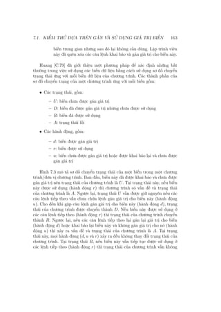 7.1. KIỂM THỬ DỰA TRÊN GÁN VÀ SỬ DỤNG GIÁ TRỊ BIẾN 163
biến trung gian nhưng sau đó lại không cần dùng. Lập trình viên
này đã quên xóa các câu lệnh khai báo và gán giá trị cho biến này.
Huang [C.79] đã giới thiệu một phương pháp để xác định những bất
thường trong việc sử dụng các biến dữ liệu bằng cách sử dụng sơ đồ chuyển
trạng thái ứng với mỗi biến dữ liệu của chương trình. Các thành phần của
sơ đồ chuyển trạng của một chương trình ứng với mỗi biến gồm:
• Các trạng thái, gồm:
– U: biến chưa được gán giá trị
– D: biến đã được gán giá trị nhưng chưa được sử dụng
– R: biến đã được sử dụng
– A: trạng thái lỗi
• Các hành động, gồm:
– d: biến được gán giá trị
– r: biến được sử dụng
– u: biến chưa được gán giá trị hoặc được khai báo lại và chưa được
gán giá trị
Hình 7.3 mô tả sơ đồ chuyển trạng thái của một biến trong một chương
trình/đơn vị chương trình. Ban đầu, biến này đã được khai báo và chưa được
gán giá trị nên trạng thái của chương trình là U. Tại trạng thái này, nếu biến
này được sử dụng (hành động r) thì chương trình có vấn đề và trạng thái
của chương trình là A. Ngược lại, trạng thái U vẫn được giữ nguyên nếu các
câu lệnh tiếp theo vẫn chưa chứa lệnh gán giá trị cho biến này (hành động
u). Cho đến khi gặp câu lệnh gán giá trị cho biến này (hành động d), trạng
thái của chương trình được chuyển thành D. Nếu biến này được sử dụng ở
các câu lệnh tiếp theo (hành động r) thì trạng thái của chương trình chuyển
thành R. Ngược lại, nếu các câu lệnh tiếp theo lại gán lại giá trị cho biến
(hành động d) hoặc khai báo lại biến này và không gán giá trị cho nó (hành
động u) thì xảy ra vấn đề và trạng thái của chương trình là A. Tại trạng
thái này, mọi hành động (d, u và r) xảy ra đều không thay đổi trạng thái của
chương trình. Tại trạng thái R, nếu biến này vẫn tiếp tục được sử dụng ở
các lệnh tiếp theo (hành động r) thì trạng thái của chương trình vẫn không
 