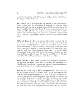 2 CHƯƠNG 1. TỔNG QUAN VỀ KIỂM THỬ
có thể dẫn đến sai lầm về thiết kế và càng sai khi lập trình theo thiết kế này.
Lỗi là nguyên nhân dẫn đến sai.
Sai (Fault): Sai là kết quả của lỗi, hay nói khác đi, lỗi sẽ dẫn đến sai.
Cũng có thể nói sai là một biểu diễn của lỗi dưới dạng một biểu thức, chẳng
hạn chương trình, văn bản, sơ đồ dòng dữ liệu, biểu đồ lớp,.... Sai lầm có thể
khó bị phát hiện. Khi nhà thiết kế mắc lỗi bỏ sót trong quá trình thiết kế,
sai kết quả từ lỗi đó là thiếu mất cái gì đó mà lẽ ra cần phải có. Sai về nhiệm
vụ xuất hiện khi vào sai thông tin, còn sai về bỏ quên xuất hiện khi không
vào đủ thông tin. Loại sai thứ hai khó phát hiện và khó sửa hơn loại sai thứ
nhất.
Thất bại (Failure): Thất bại xuất hiện khi một lỗi được thực thi. Có
hai điều cần lưu ý ở đây. Một là thất bại chỉ xuất hiện dưới dạng có thể
chạy được mà thông thường là mã nguồn. Hai là các thất bại chỉ liên kết
với các lỗi về nhiệm vụ. Còn các thất bại tương ứng với các lỗi về bỏ quên
thì xử lý thế nào? Những cái lỗi không bao giờ được tiến hành, hoặc không
được tiến hành trong khoảng thời gian dài cần được xử lý thế nào? Virus
Michaelangelo là một ví dụ về lỗi loại này. Nó chỉ được tiến hành vào ngày
sinh của Michaelangelo, tức ngày 6/3 mà thôi. Việc khảo sát có thể ngăn
chặn nhiều thất bại bằng cách tìm ra các lỗi thuộc cả hai loại.
Sự cố (Incident): Khi thất bại xuất hiện, nó có thể hiển thị hoặc không,
tức là rõ ràng hoặc không rõ ràng đối với người dùng hoặc người kiểm thử.
Sự cố là triệu chứng liên kết với một thất bại và thể hiện cho người dùng
hoặc người kiểm thử về sự xuất hiện của thất bại này.
Yêu cầu của khách hàng và đặc tả của phần mềm: Phần mềm được
viết để thực hiện các nhu cầu của khách hàng. Các nhu cầu của khách hàng
được thu thập, phân tích và khảo cứu và là cơ sở để quyết định chính xác
các đặc trưng cần thiết mà sản phẩm phần mềm cần phải có. Dựa trên yêu
cầu của khách hàng và các yêu cầu bắt buộc khác, đặc tả được xây dựng để
mô tả chính xác các yêu cầu mà sản phẩm phần mềm cần đáp ứng, và có
giao diện thế nào. Tài liệu đặc tả là cơ sở để đội ngũ phát triển phần mềm
xây dựng sản phẩm phần mềm. Khi nói đến thất bại trên đây là nói đến việc
sản phẩm phần mềm không hoạt động đúng như đặc tả. Lỗi một khi được
 