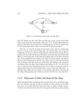 164 CHƯƠNG 7. KIỂM THỬ DÒNG DỮ LIỆU
Hình 7.3: Sơ đồ chuyển trạng thái của một biến.
thay đổi. Ngược lại, nếu xuất hiện câu lệnh gán lại giá trị cho biến (hành
động d) thì trạng thái của chương trình quay về D. Trong trường hợp xuất
hiện câu lệnh khai báo lại biến này và không gán giá trị cho nó (hành động
u) thì chương trình được chuyển từ trạng thái R sang trạng thái U.
Như vậy, các vấn đề với dòng dữ liệu thuộc loại 1 ứng với trường hợp
dd xảy ra trong sơ đồ chuyển trạng thái. Các vấn đề thuộc loại 2 ứng với
trường hợp ur và loại 3 ứng với trường hợp du. Để phát hiện các vấn đề này,
chúng ta sẽ tiến hành xây dựng sơ đồ chuyển trạng thái ứng với mỗi biến như
Hình 7.3. Nếu trạng thái A xuất hiện thì chương trình có vấn đề về dòng dữ
liệu. Trong trường hợp này, chúng ta cần kiểm tra lại mã nguồn, tìm nguyên
nhân của tình huống này và sửa lỗi. Tuy nhiên, cho dù trạng thái lỗi (trạng
thái A) không xuất hiện trong quá trình phân tích chương trình, chúng ta
vẫn không đảm bảo được rằng chương trình không còn lỗi. Các lỗi có thể
xảy ra trong quá trình gán/gán lại giá trị cho các biến và trong quá trình sử
dụng chúng (trong các câu lệnh tính toán, trong các biểu thức điều kiện, ...).
Để phát hiện những lỗi này, chúng ta cần phương pháp kiểm thử dòng dữ
liệu động. Phương pháp này sẽ được trình bày chi tiết ở các mục tiếp theo.
7.1.3 Tổng quan về kiểm thử dòng dữ liệu động
Kiểm thử dòng dữ liệu tĩnh không đảm bảo phát hiện tất cả các lỗi liên quan
đến việc khởi tạo, gán giá trị mới và sử dụng các biến (trong các câu lệnh
tính toán và các biểu thức điều kiện như trong các lệnh rẽ nhánh và lặp).
Nó được xem như một bước tiền xử lý mã nguồn trước khi áp dụng phương
 