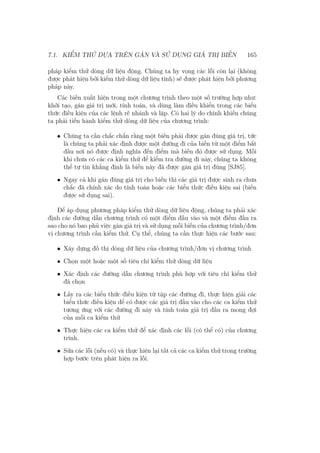 7.1. KIỂM THỬ DỰA TRÊN GÁN VÀ SỬ DỤNG GIÁ TRỊ BIẾN 165
pháp kiểm thử dòng dữ liệu động. Chúng ta hy vọng các lỗi còn lại (không
được phát hiện bởi kiểm thử dòng dữ liệu tĩnh) sẽ được phát hiện bởi phương
pháp này.
Các biến xuất hiện trong một chương trình theo một số trường hợp như:
khởi tạo, gán giá trị mới, tính toán, và dùng làm điều khiển trong các biểu
thức điều kiện của các lệnh rẽ nhánh và lặp. Có hai lý do chính khiến chúng
ta phải tiến hành kiểm thử dòng dữ liệu của chương trình:
• Chúng ta cần chắc chắn rằng một biến phải được gán đúng giá trị, tức
là chúng ta phải xác định được một đường đi của biến từ một điểm bắt
đầu nơi nó được định nghĩa đến điểm mà biến đó được sử dụng. Mỗi
khi chưa có các ca kiểm thử để kiểm tra đường đi này, chúng ta không
thể tự tin khẳng định là biến này đã được gán giá trị đúng [SJ85].
• Ngay cả khi gán đúng giá trị cho biến thì các giá trị được sinh ra chưa
chắc đã chính xác do tính toán hoặc các biểu thức điều kiện sai (biến
được sử dụng sai).
Để áp dụng phương pháp kiểm thử dòng dữ liệu động, chúng ta phải xác
định các đường dẫn chương trình có một điểm đầu vào và một điểm đầu ra
sao cho nó bao phủ việc gán giá trị và sử dụng mỗi biến của chương trình/đơn
vị chương trình cần kiểm thử. Cụ thể, chúng ta cần thực hiện các bước sau:
• Xây dựng đồ thị dòng dữ liệu của chương trình/đơn vị chương trình
• Chọn một hoặc một số tiêu chí kiểm thử dòng dữ liệu
• Xác định các đường dẫn chương trình phù hợp với tiêu chí kiểm thử
đã chọn
• Lấy ra các biểu thức điều kiện từ tập các đường đi, thực hiện giải các
biểu thức điều kiện để có được các giá trị đầu vào cho các ca kiểm thử
tương ứng với các đường đi này và tính toán giá trị đầu ra mong đợi
của mỗi ca kiểm thử
• Thực hiện các ca kiểm thử để xác định các lỗi (có thể có) của chương
trình.
• Sửa các lỗi (nếu có) và thực hiện lại tất cả các ca kiểm thử trong trường
hợp bước trên phát hiện ra lỗi.
 