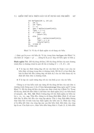 7.1. KIỂM THỬ DỰA TRÊN GÁN VÀ SỬ DỤNG GIÁ TRỊ BIẾN 167
Hình 7.4: Ví dụ về định nghĩa và sử dụng các biến.
...) được gọi là p-use với biến đó. Ví dụ, trong hàm VarTypes như Hình 7.4,
câu lệnh if (*iptr > y) ... (dòng 6) là p-use ứng với biến iptr và biến y.
Định nghĩa 7.6. (Đồ thị dòng dữ liệu.) Đồ thị dòng dữ liệu của một chương
trình/đơn vị chương trình là một đồ thị có hướng G = <N, E>, với:
• N là tập các đỉnh tương ứng với các câu lệnh def hoặc c-use của các
biến được sử dụng trong đơn vị chương trình. Đồ thị G có hai đỉnh đặc
biệt là đỉnh bắt đầu (tương ứng với lệnh def của các biến tham số) và
đỉnh kết thúc đơn vị chương trình.
• E là tập các cạnh tương ứng với các câu lệnh p-use của các biến.
Chúng ta sẽ tìm hiểu cách xây dựng đồ thị dòng dữ liệu của một đơn vị
chương trình thông qua ví dụ về hàm ReturnAverage bằng ngôn ngữ C trong
Hình 7.5. Đồ thị dòng dữ liệu của hàm này được trình bày ở Hình 7.6. Trong
đồ thị này, đỉnh bắt đầu (đỉnh 1) thể hiện việc định nghĩa (def) các biến tham
số value[], AS, MIN, MAX. Đỉnh 2 tương ứng với việc định nghĩa các biến cục
bộ i, ti, tv, sum. Tiếp đến, chúng ta sử dụng đỉnh NULL (đỉnh 3) với mục
đích đây là điểm bắt đầu của vòng lặp while. Chú ý rằng đỉnh NULL không
thực hiện bất cứ tính toán hay định nghĩa cho biến nào cả. Đỉnh này cũng
sẽ là điểm kết thúc của vòng lặp này sau khi biểu thức điều kiện của vòng
lặp là sai. Câu lệnh ti++; được biểu diễn bằng đỉnh 4. Cạnh (3, 4) biểu diễn
 