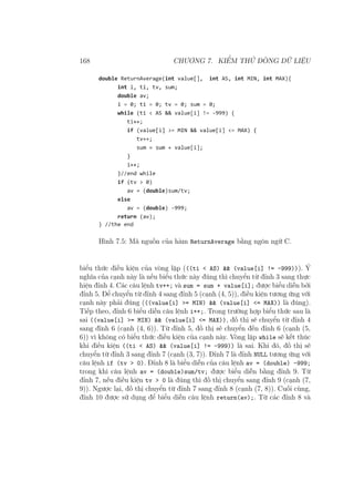 168 CHƯƠNG 7. KIỂM THỬ DÒNG DỮ LIỆU
Hình 7.5: Mã nguồn của hàm ReturnAverage bằng ngôn ngữ C.
biểu thức điều kiện của vòng lặp (((ti < AS) && (value[i] != -999))). Ý
nghĩa của cạnh này là nếu biểu thức này đúng thì chuyển từ đỉnh 3 sang thực
hiện đỉnh 4. Các câu lệnh tv++; và sum = sum + value[i]; được biểu diễn bởi
đỉnh 5. Để chuyển từ đỉnh 4 sang đỉnh 5 (cạnh (4, 5)), điều kiện tương ứng với
cạnh này phải đúng (((value[i] >= MIN) && (value[i] <= MAX)) là đúng).
Tiếp theo, đỉnh 6 biểu diễn câu lệnh i++;. Trong trường hợp biểu thức sau là
sai ((value[i] >= MIN) && (value[i] <= MAX)), đồ thị sẽ chuyển từ đỉnh 4
sang đỉnh 6 (cạnh (4, 6)). Từ đỉnh 5, đồ thị sẽ chuyển đến đỉnh 6 (cạnh (5,
6)) vì không có biểu thức điều kiện của cạnh này. Vòng lặp while sẽ kết thúc
khi điều kiện ((ti < AS) && (value[i] != -999)) là sai. Khi đó, đồ thị sẽ
chuyển từ đỉnh 3 sang đỉnh 7 (cạnh (3, 7)). Đỉnh 7 là đỉnh NULL tương ứng với
câu lệnh if (tv > 0). Đỉnh 8 là biểu diễn của câu lệnh av = (double) -999;
trong khi câu lệnh av = (double)sum/tv; được biểu diễn bằng đỉnh 9. Từ
đỉnh 7, nếu điều kiện tv > 0 là đúng thì đồ thị chuyển sang đỉnh 9 (cạnh (7,
9)). Ngược lại, đồ thị chuyển từ đỉnh 7 sang đỉnh 8 (cạnh (7, 8)). Cuối cùng,
đỉnh 10 được sử dụng để biểu diễn câu lệnh return(av);. Từ các đỉnh 8 và
 