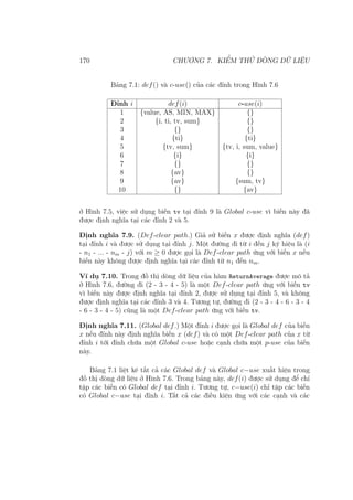 170 CHƯƠNG 7. KIỂM THỬ DÒNG DỮ LIỆU
Bảng 7.1: def() và c-use() của các đỉnh trong Hình 7.6
Đỉnh i def(i) c-use(i)
1 {value, AS, MIN, MAX} {}
2 {i, ti, tv, sum} {}
3 {} {}
4 {ti} {ti}
5 {tv, sum} {tv, i, sum, value}
6 {i} {i}
7 {} {}
8 {av} {}
9 {av} {sum, tv}
10 {} {av}
ở Hình 7.5, việc sử dụng biến tv tại đỉnh 9 là Global c-use vì biến này đã
được định nghĩa tại các đỉnh 2 và 5.
Định nghĩa 7.9. (Def-clear path.) Giả sử biến x được định nghĩa (def)
tại đỉnh i và được sử dụng tại đỉnh j. Một đường đi từ i đến j ký hiệu là (i
- n1 - ... - nm - j) với m ≥ 0 được gọi là Def-clear path ứng với biến x nếu
biến này không được định nghĩa tại các đỉnh từ n1 đến nm.
Ví dụ 7.10. Trong đồ thị dòng dữ liệu của hàm ReturnAverage được mô tả
ở Hình 7.6, đường đi (2 - 3 - 4 - 5) là một Def-clear path ứng với biến tv
vì biến này được định nghĩa tại đỉnh 2, được sử dụng tại đỉnh 5, và không
được định nghĩa tại các đỉnh 3 và 4. Tương tự, đường đi (2 - 3 - 4 - 6 - 3 - 4
- 6 - 3 - 4 - 5) cũng là một Def-clear path ứng với biến tv.
Định nghĩa 7.11. (Global def.) Một đỉnh i được gọi là Global def của biến
x nếu đỉnh này định nghĩa biến x (def) và có một Def-clear path của x từ
đỉnh i tới đỉnh chứa một Global c-use hoặc cạnh chứa một p-use của biến
này.
Bảng 7.1 liệt kê tất cả các Global def và Global c−use xuất hiện trong
đồ thị dòng dữ liệu ở Hình 7.6. Trong bảng này, def(i) được sử dụng để chỉ
tập các biến có Global def tại đỉnh i. Tương tự, c−use(i) chỉ tập các biến
có Global c−use tại đỉnh i. Tất cả các điều kiện ứng với các cạnh và các
 