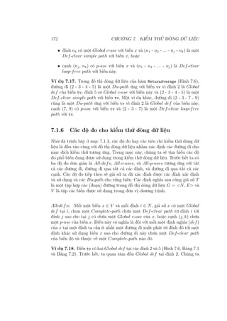 172 CHƯƠNG 7. KIỂM THỬ DÒNG DỮ LIỆU
• đỉnh nk có một Global c-use với biến x và (n1 - n2 - ... - nj - nk) là một
Def-clear simple path với biến x, hoặc
• cạnh (nj, nk) có p-use với biến x và (n1 - n2 - ... - nj) là Def-clear
loop-free path với biến này.
Ví dụ 7.17. Trong đồ thị dòng dữ liệu của hàm ReturnAverage (Hình 7.6),
đường đi (2 - 3 - 4 - 5) là một Du-path ứng với biến tv vì đỉnh 2 là Global
def của biến tv, đỉnh 5 có Global c-use với biến này và (2 - 3 - 4 - 5) là một
Def-clear simple path với biến tv. Một ví dụ khác, đường đi (2 - 3 - 7 - 9)
cũng là một Du-path ứng với biến tv vì đỉnh 2 là Global def của biến này,
cạnh (7, 9) có p-use với biến tv và (2 - 3 - 7) là một Def-clear loop-free
path với tv.
7.1.6 Các độ đo cho kiểm thử dòng dữ liệu
Như đã trình bày ở mục 7.1.3, các độ đo hay các tiêu chí kiểm thử dòng dữ
liệu là đầu vào cùng với đồ thị dòng dữ liệu nhằm xác định các đường đi cho
mục đích kiểm thử tương ứng. Trong mục này, chúng ta sẽ tìm hiểu các độ
đo phổ biến đang được sử dụng trong kiểm thử dòng dữ liệu. Trước hết ta có
ba độ đo đơn giản là All-defs, All-c-uses, và All-p-uses tương ứng với tất
cả các đường đi, đường đi qua tất cả các đỉnh, và đường đi qua tất cả các
cạnh. Các độ đo tiếp theo sẽ giả sử ta đã xác định được các đỉnh xác định
và sử dụng và các Du-path cho từng biến. Các định nghĩa sau cũng giả sử T
là một tập hợp các (đoạn) đường trong đồ thị dòng dữ liệu G = <N, E> và
V là tập các biến được sử dụng trong đơn vị chương trình.
All-defs: Mỗi một biến x ∈ V và mỗi đỉnh i ∈ N, giả sử x có một Global
def tại i, chọn một Complete-path chứa một Def-clear path từ đỉnh i tới
đỉnh j sao cho tại j có chứa một Global c-use của x, hoặc cạnh (j, k) chứa
một p-use của biến x. Điều này có nghĩa là đối với mỗi một định nghĩa (def)
của x tại một đỉnh ta cần ít nhất một đường đi xuất phát từ đỉnh đó tới một
đỉnh khác sử dụng biến x sao cho đường đi này chứa một Def-clear path
của biến đó và thuộc về một Complete-path nào đó.
Ví dụ 7.18. Biến tv có hai Global def tại các đỉnh 2 và 5 (Hình 7.6, Bảng 7.1
và Bảng 7.2). Trước hết, ta quan tâm đến Global def tại đỉnh 2. Chúng ta
 