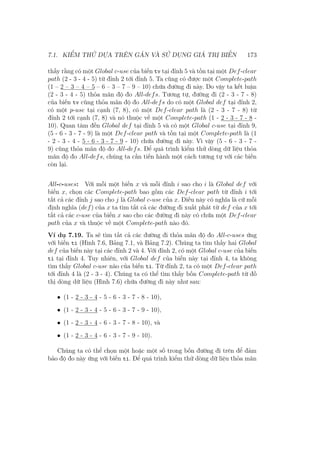 7.1. KIỂM THỬ DỰA TRÊN GÁN VÀ SỬ DỤNG GIÁ TRỊ BIẾN 173
thấy rằng có một Global c-use của biến tv tại đỉnh 5 và tồn tại một Def-clear
path (2 - 3 - 4 - 5) từ đỉnh 2 tới đỉnh 5. Ta cũng có được một Complete-path
(1 – 2 – 3 – 4 – 5 – 6 – 3 – 7 – 9 – 10) chứa đường đi này. Do vậy ta kết luận
(2 - 3 - 4 - 5) thỏa mãn độ đo All-defs. Tương tự, đường đi (2 - 3 - 7 - 8)
của biến tv cũng thỏa mãn độ đo All-defs do có một Global def tại đỉnh 2,
có một p-use tại cạnh (7, 8), có một Def-clear path là (2 - 3 - 7 - 8) từ
đỉnh 2 tới cạnh (7, 8) và nó thuộc về một Complete-path (1 - 2 - 3 - 7 - 8 -
10). Quan tâm đến Global def tại đỉnh 5 và có một Global c-use tại đỉnh 9,
(5 - 6 - 3 - 7 - 9) là một Def-clear path và tồn tại một Complete-path là (1
- 2 - 3 - 4 - 5 - 6 - 3 - 7 - 9 - 10) chứa đường đi này. Vì vậy (5 - 6 - 3 - 7 -
9) cũng thỏa mãn độ đo All-defs. Để quá trình kiểm thử dòng dữ liệu thỏa
mãn độ đo All-defs, chúng ta cần tiến hành một cách tương tự với các biến
còn lại.
All-c-uses: Với mỗi một biến x và mỗi đỉnh i sao cho i là Global def với
biến x, chọn các Complete-path bao gồm các Def-clear path từ đỉnh i tới
tất cả các đỉnh j sao cho j là Global c-use của x. Điều này có nghĩa là cứ mỗi
định nghĩa (def) của x ta tìm tất cả các đường đi xuất phát từ def của x tới
tất cả các c-use của biến x sao cho các đường đi này có chứa một Def-clear
path của x và thuộc về một Complete-path nào đó.
Ví dụ 7.19. Ta sẽ tìm tất cả các đường đi thỏa mãn độ đo All-c-uses ứng
với biến ti (Hình 7.6, Bảng 7.1, và Bảng 7.2). Chúng ta tìm thấy hai Global
def của biến này tại các đỉnh 2 và 4. Với đỉnh 2, có một Global c-use của biến
ti tại đỉnh 4. Tuy nhiên, với Global def của biến này tại đỉnh 4, ta không
tìm thấy Global c-use nào của biến ti. Từ đỉnh 2, ta có một Def-clear path
tới đỉnh 4 là (2 - 3 - 4). Chúng ta có thể tìm thấy bốn Complete-path từ đồ
thị dòng dữ liệu (Hình 7.6) chứa đường đi này như sau:
• (1 - 2 - 3 - 4 - 5 - 6 - 3 - 7 - 8 - 10),
• (1 - 2 - 3 - 4 - 5 - 6 - 3 - 7 - 9 - 10),
• (1 - 2 - 3 - 4 - 6 - 3 - 7 - 8 - 10), và
• (1 - 2 - 3 - 4 - 6 - 3 - 7 - 9 - 10).
Chúng ta có thể chọn một hoặc một số trong bốn đường đi trên để đảm
bảo độ đo này ứng với biến ti. Để quá trình kiểm thử dòng dữ liệu thỏa mãn
 