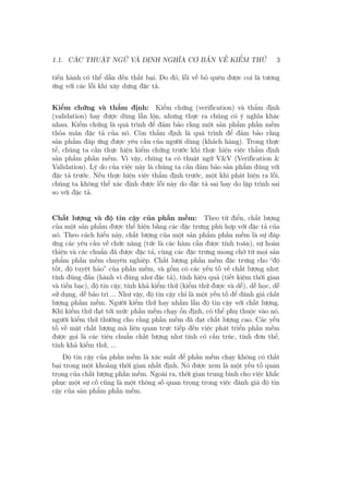 1.1. CÁC THUẬT NGỮ VÀ ĐỊNH NGHĨA CƠ BẢN VỀ KIỂM THỬ 3
tiến hành có thể dẫn đến thất bại. Do đó, lỗi về bỏ quên được coi là tương
ứng với các lỗi khi xây dựng đặc tả.
Kiểm chứng và thẩm định: Kiểm chứng (verification) và thẩm định
(validation) hay được dùng lẫn lộn, nhưng thực ra chúng có ý nghĩa khác
nhau. Kiểm chứng là quá trình để đảm bảo rằng một sản phẩm phần mềm
thỏa mãn đặc tả của nó. Còn thẩm định là quá trình để đảm bảo rằng
sản phẩm đáp ứng được yêu cầu của người dùng (khách hàng). Trong thực
tế, chúng ta cần thực hiện kiểm chứng trước khi thực hiện việc thẩm định
sản phẩm phần mềm. Vì vậy, chúng ta có thuật ngữ V&V (Verification &
Validation). Lý do của việc này là chúng ta cần đảm bảo sản phẩm đúng với
đặc tả trước. Nếu thực hiện việc thẩm định trước, một khi phát hiện ra lỗi,
chúng ta không thể xác định được lỗi này do đặc tả sai hay do lập trình sai
so với đặc tả.
Chất lượng và độ tin cậy của phần mềm: Theo từ điển, chất lượng
của một sản phẩm được thể hiện bằng các đặc trưng phù hợp với đặc tả của
nó. Theo cách hiểu này, chất lượng của một sản phẩm phần mềm là sự đáp
ứng các yêu cầu về chức năng (tức là các hàm cần được tính toán), sự hoàn
thiện và các chuẩn đã được đặc tả, cùng các đặc trưng mong chờ từ mọi sản
phẩm phần mềm chuyên nghiệp. Chất lượng phần mềm đặc trưng cho “độ
tốt, độ tuyệt hảo” của phần mềm, và gồm có các yếu tố về chất lượng như:
tính đúng đắn (hành vi đúng như đặc tả), tính hiệu quả (tiết kiệm thời gian
và tiền bạc), độ tin cậy, tính khả kiểm thử (kiểm thử được và dễ), dễ học, dễ
sử dụng, dễ bảo trì ... Như vậy, độ tin cậy chỉ là một yếu tố để đánh giá chất
lượng phầm mềm. Người kiểm thử hay nhầm lẫn độ tin cậy với chất lượng.
Khi kiểm thử đạt tới mức phần mềm chạy ổn định, có thể phụ thuộc vào nó,
người kiểm thử thường cho rằng phần mềm đã đạt chất lượng cao. Các yếu
tố về mặt chất lượng mà liên quan trực tiếp đến việc phát triển phần mềm
được gọi là các tiêu chuẩn chất lượng như tính có cấu trúc, tính đơn thể,
tính khả kiểm thử, ...
Độ tin cậy của phần mềm là xác suất để phần mềm chạy không có thất
bại trong một khoảng thời gian nhất định. Nó được xem là một yếu tố quan
trọng của chất lượng phần mềm. Ngoài ra, thời gian trung bình cho việc khắc
phục một sự cố cũng là một thông số quan trọng trong việc đánh giá độ tin
cậy của sản phẩm phần mềm.
 