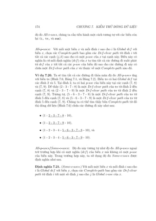 174 CHƯƠNG 7. KIỂM THỬ DÒNG DỮ LIỆU
độ đo All-c-uses, chúng ta cần tiến hành một cách tương tự với các biến còn
lại (i, tv, và sum).
All-p-uses: Với mỗi một biến x và mỗi đỉnh i sao cho i là Global def với
biến x, chọn các Complete-path bao gồm các Def-clear path từ đỉnh i tới
tất cả các cạnh (j, k) sao cho có một p-use của x tại cạnh này. Điều này có
nghĩa là cứ mỗi định nghĩa (def) của x ta tìm tất cả các đường đi xuất phát
từ def của x tới tất cả các p-use của biến đó sao cho các đường đi này có
chứa một Def-clear path của x và thuộc về một Complete-path nào đó.
Ví dụ 7.20. Ta sẽ tìm tất cả các đường đi thỏa mãn độ đo All-p-uses ứng
với biến tv (Hình 7.6, Bảng 7.1, và Bảng 7.2). Biến tv có hai Global def tại
các đỉnh 2 và 5. Tại đỉnh 2, ta có hai p-use của biến này tại các cạnh (7, 8)
và (7, 9). Dễ thấy (2 - 3 - 7 - 8) là một Def-clear path của tv từ đỉnh 2 đến
cạnh (7, 8) và (2 - 3 - 7 - 9) là một Def-clear path của tv từ đỉnh 2 đến
cạnh (7, 9). Tương tự, (5 - 6 - 3 - 7 - 8) là một Def-clear path của tv từ
đỉnh 5 đến cạnh (7, 8) và (5 - 6 - 3 - 7 - 9) là một Def-clear path của tv từ
đỉnh 5 đến cạnh (7, 9). Chúng ta có thể tìm thấy bốn Complete-path từ đồ
thị dòng dữ liệu (Hình 7.6) chứa các đường đi này như sau:
• (1 - 2 - 3 - 7 - 8 - 10),
• (1 - 2 - 3 - 7 - 9 - 10),
• (1 - 2 - 3 - 4 - 5 - 6 - 3 - 7 - 8 - 10), và
• (1 - 2 - 3 - 4 - 5 - 6 - 3 - 7 - 9 - 10).
All-p-uses/Some-c-uses: Độ đo này tương tự như độ đo All-p-uses ngoại
trừ trường hợp khi có một nghĩa (def) của biến x mà không có một p-use
của biến này. Trong trường hợp này, ta sử dụng độ đo Some-c-uses được
định nghĩa như sau.
Định nghĩa 7.21. (Some-c-uses.) Với mỗi một biến x và mỗi đỉnh i sao cho
i là Global def với biến x, chọn các Complete-path bao gồm các Def-clear
path từ đỉnh i tới một số đỉnh j sao cho j là Global c-use của x.
 