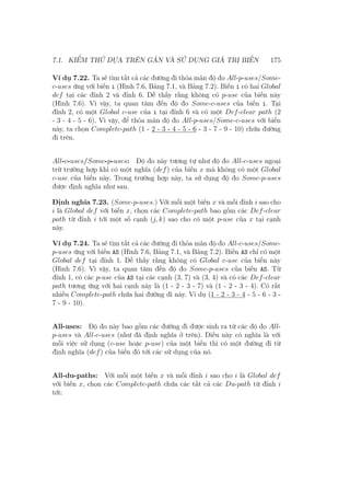 7.1. KIỂM THỬ DỰA TRÊN GÁN VÀ SỬ DỤNG GIÁ TRỊ BIẾN 175
Ví dụ 7.22. Ta sẽ tìm tất cả các đường đi thỏa mãn độ đo All-p-uses/Some-
c-uses ứng với biến i (Hình 7.6, Bảng 7.1, và Bảng 7.2). Biến i có hai Global
def tại các đỉnh 2 và đỉnh 6. Dễ thấy rằng không có p-use của biến này
(Hình 7.6). Vì vậy, ta quan tâm đến độ đo Some-c-uses của biến i. Tại
đỉnh 2, có một Global c-use của i tại đỉnh 6 và có một Def-clear path (2
- 3 - 4 - 5 - 6). Vì vậy, để thỏa mãn độ đo All-p-uses/Some-c-uses với biến
này, ta chọn Complete-path (1 - 2 - 3 - 4 - 5 - 6 - 3 - 7 - 9 - 10) chứa đường
đi trên.
All-c-uses/Some-p-uses: Độ đo này tương tự như độ đo All-c-uses ngoại
trừ trường hợp khi có một nghĩa (def) của biến x mà không có một Global
c-use của biến này. Trong trường hợp này, ta sử dụng độ đo Some-p-uses
được định nghĩa như sau.
Định nghĩa 7.23. (Some-p-uses.) Với mỗi một biến x và mỗi đỉnh i sao cho
i là Global def với biến x, chọn các Complete-path bao gồm các Def-clear
path từ đỉnh i tới một số cạnh (j, k) sao cho có một p-use của x tại cạnh
này.
Ví dụ 7.24. Ta sẽ tìm tất cả các đường đi thỏa mãn độ đo All-c-uses/Some-
p-uses ứng với biến AS (Hình 7.6, Bảng 7.1, và Bảng 7.2). Biến AS chỉ có một
Global def tại đỉnh 1. Dễ thấy rằng không có Global c-use của biến này
(Hình 7.6). Vì vậy, ta quan tâm đến độ đo Some-p-uses của biến AS. Từ
đỉnh 1, có các p-use của AS tại các cạnh (3, 7) và (3, 4) và có các Def-clear
path tương ứng với hai cạnh này là (1 - 2 - 3 - 7) và (1 - 2 - 3 - 4). Có rất
nhiều Complete-path chứa hai đường đi này. Ví dụ (1 - 2 - 3 - 4 - 5 - 6 - 3 -
7 - 9 - 10).
All-uses: Độ đo này bao gồm các đường đi được sinh ra từ các độ đo All-
p-uses và All-c-uses (như đã định nghĩa ở trên). Điều này có nghĩa là với
mỗi việc sử dụng (c-use hoặc p-use) của một biến thì có một đường đi từ
định nghĩa (def) của biến đó tới các sử dụng của nó.
All-du-paths: Với mỗi một biến x và mỗi đỉnh i sao cho i là Global def
với biến x, chọn các Complete-path chứa các tất cả các Du-path từ đỉnh i
tới:
 