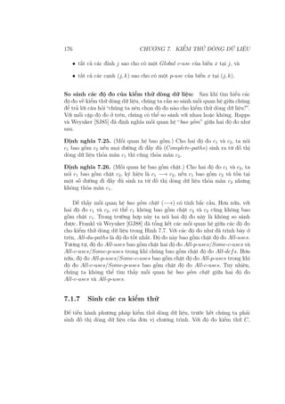 176 CHƯƠNG 7. KIỂM THỬ DÒNG DỮ LIỆU
• tất cả các đỉnh j sao cho có một Global c-use của biến x tại j, và
• tất cả các cạnh (j, k) sao cho có một p-use của biến x tại (j, k).
So sánh các độ đo của kiểm thử dòng dữ liệu: Sau khi tìm hiểu các
độ đo về kiểm thử dòng dữ liệu, chúng ta cần so sánh mối quan hệ giữa chúng
để trả lời câu hỏi “chúng ta nên chọn độ đo nào cho kiểm thử dòng dữ liệu?”.
Với mỗi cặp độ đo ở trên, chúng có thể so sánh với nhau hoặc không. Rapps
và Weyuker [SJ85] đã định nghĩa mối quan hệ “bao gồm” giữa hai độ đo như
sau.
Định nghĩa 7.25. (Mối quan hệ bao gồm.) Cho hai độ đo c1 và c2, ta nói
c1 bao gồm c2 nếu mọi đường đi đầy đủ (Complete-paths) sinh ra từ đồ thị
dòng dữ liệu thỏa mãn c1 thì cũng thỏa mãn c2.
Định nghĩa 7.26. (Mối quan hệ bao gồm chặt.) Cho hai độ đo c1 và c2, ta
nói c1 bao gồm chặt c2, ký hiệu là c1 −→ c2, nếu c1 bao gồm c2 và tồn tại
một số đường đi đầy đủ sinh ra từ đồ thị dòng dữ liệu thỏa mãn c2 nhưng
không thỏa mãn c1.
Dễ thấy mối quan hệ bao gồm chặt (−→) có tính bắc cầu. Hơn nữa, với
hai độ đo c1 và c2, có thể c1 không bao gồm chặt c2 và c2 cũng không bao
gồm chặt c1. Trong trường hợp này ta nói hai độ đo này là không so sánh
được. Frankl và Weyuker [GJ88] đã tổng kết các mối quan hệ giữa các độ đo
cho kiểm thử dòng dữ liệu trong Hình 7.7. Với các độ đo như đã trình bày ở
trên, All-du-paths là độ đo tốt nhất. Độ đo này bao gồm chặt độ đo All-uses.
Tương tự, độ đo All-uses bao gồm chặt hai độ đo All-p-uses/Some-c-uses và
All-c-uses/Some-p-uses trong khi chúng bao gồm chặt độ đo All-defs. Hơn
nữa, độ đo All-p-uses/Some-c-uses bao gồm chặt độ đo All-p-uses trong khi
độ đo All-c-uses/Some-p-uses bao gồm chặt độ đo All-c-uses. Tuy nhiên,
chúng ta không thể tìm thấy mối quan hệ bao gồm chặt giữa hai độ đo
All-c-uses và All-p-uses.
7.1.7 Sinh các ca kiểm thử
Để tiến hành phương pháp kiểm thử dòng dữ liệu, trước hết chúng ta phải
sinh đồ thị dòng dữ liệu của đơn vị chương trình. Với độ đo kiểm thử C,
 