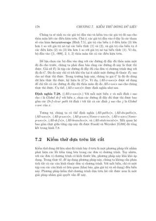 178 CHƯƠNG 7. KIỂM THỬ DÒNG DỮ LIỆU
Chúng ta sẽ sinh ra các giá trị đầu vào và kiểm tra các giá trị đó sao cho
thỏa mãn hết các điều kiện trên. Chú ý, các giá trị đầu vào ở đây là các tham
số của hàm ReturnAverage (Hình 7.5), giá trị của biến i ở điều kiện (3) lớn
hơn 1 so với giá trị nó tại các biểu thức (1) và (2), và giá trị của biến ti ở
các điều kiện (2) và (3) lớn hơn 1 so với giá trị nó tại biểu thức (1). Ví dụ,
bộ đầu vào ([1, -999], 2, 1, 2) thỏa mãn tất cả các điều kiện trên.
Để lựa chọn các bộ đầu vào ứng với các đường đi đầy đủ thỏa mãn một
độ đo cho trước, chúng ta phải đảm bảo rằng các đường đi này là thực thi
được. Giả sử PC là tập các đường đi đầy đủ của đơn vị chương trình ứng với
độ đo C. Độ đo này chỉ có ích khi tồn tại ít nhất một đường đi thuộc PC sao
cho nó thực thi được. Trong trường hợp này, chúng ta gọi C là độ đo dòng
dữ liệu thực thi được, ký hiệu là (C)∗. Ví dụ, (All-c-uses)∗ được sử dụng
để chỉ tất cả các đường đi đầy đủ thỏa mãn độ đo All-c-uses sao cho chúng
thực thi được. Cụ thể, (All-c-uses)∗ được định nghĩa như sau.
Định nghĩa 7.28. ((All-c-uses)∗.) Với mỗi một biến x và mỗi đỉnh i sao
cho i là Global def với biến x, chọn các đường đi đầy đủ thực thi được bao
gồm các Def-clear path từ đỉnh i tới tất cả các đỉnh j sao cho j là Global
c-use của x.
Tương tự, chúng ta có thể định nghĩa (All-paths)∗, (All-du-paths)∗,
(All-uses)∗, (All-p-uses)∗, (All-p-uses/Some-c-uses)∗, (All-c-uses/Some-
p-uses)∗, (All-defs)∗, (All-branches)∗, và (All-statements)∗. Mối quan hệ
bao gồm chặt giữa từng cặp này đã được Frankl và Weyuker [GJ88] đã tổng
kết trong hình 7.8.
7.2 Kiểm thử dựa trên lát cắt
Kiểm thử dòng dữ liệu như đã trình bày ở trên là một phương pháp tốt nhằm
phát hiện các lỗi tiềm tàng bên trong các đơn vị chương trình. Tuy nhiên,
với các đơn vị chương trình có kích thước lớn, phương pháp này khá khó áp
dụng. Trong thực tế, để áp dụng phương pháp này, chúng ta không cần phân
tích tất cả các câu lệnh thuộc đơn vị chương trình. Với mỗi biến, chỉ có một
tập con các câu lệnh có liên quan (khai báo, gán giá trị và sử dụng) đến biến
này. Phương pháp kiểm thử chương trình dựa trên lát cắt được xem là một
giải pháp nhằm giải quyết vấn đề này.
 