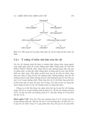 7.2. KIỂM THỬ DỰA TRÊN LÁT CẮT 179
Hình 7.8: Mối quan hệ bao gồm chặt giữa các độ đo dòng dữ liệu thực thi
được.
7.2.1 Ý tưởng về kiểm thử dựa trên lát cắt
Các lát cắt chương trình đã từng có những bước thăng trầm trong ngành
công nghệ phần mềm kể từ đầu những năm 1980. Chúng được đề xuất bởi
Weiser [Mar81, Mar84], được dùng như là một phương pháp tiếp cận bảo
trì phần mềm, và gần đây nhất chúng được sử dụng như là một cách để kết
dính các chức năng. Một phần sự linh hoạt này là do tính tự nhiên cũng
như mục đích rõ ràng của lát cắt chương trình. Thông thường, một lát cắt
chương trình là một phần chương trình có ảnh hưởng tới giá trị của biến tại
một vị trí trong chương trình. Khái niệm lát cắt có thể hình dung như lịch
sử Mỹ hoặc lịch sử châu Âu hoặc lịch sử Nga. Các lịch sử này tác động lẫn
nhau tương tự như các lát cắt chương trình tác động lẫn nhau.
Chúng ta sẽ bắt đầu bằng việc phát triển thế nào là một lát cắt chương
trình. Giả sử ta có một chương trình ký hiệu là P, đồ thị của chương trình là
G(P), và tập các biến của chương trình là V . Sau đây chúng ta sẽ tìm hiểu
chi tiết về nó.
Định nghĩa 7.29. (Lát cắt.) Cho một chương trình P và V là tập các biến
trong chương trình này. Một lát cắt trên V tại câu lệnh thứ n, kí hiệu S(V, n),
là tập tất các lệnh trong P có góp phần làm thay đổi giá trị của tập biến
 