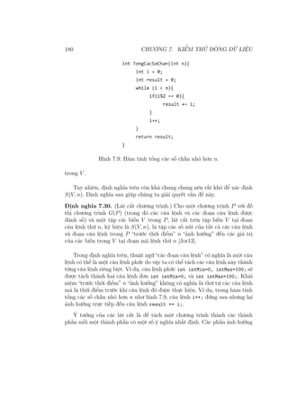 180 CHƯƠNG 7. KIỂM THỬ DÒNG DỮ LIỆU
Hình 7.9: Hàm tính tổng các số chẵn nhỏ hơn n.
trong V .
Tuy nhiên, định nghĩa trên còn khá chung chung nên rất khó để xác định
S(V, n). Định nghĩa sau giúp chúng ta giải quyết vấn đề này.
Định nghĩa 7.30. (Lát cắt chương trình.) Cho một chương trình P với đồ
thị chương trình G(P) (trong đó các câu lệnh và các đoạn câu lệnh được
đánh số) và một tập các biến V trong P, lát cắt trên tập biến V tại đoạn
câu lệnh thứ n, ký hiệu là S(V, n), là tập các số nút của tất cả các câu lệnh
và đoạn câu lệnh trong P “trước thời điểm” n “ảnh hưởng” đến các giá trị
của các biến trong V tại đoạn mã lệnh thứ n [Jor13].
Trong định nghĩa trên, thuật ngữ “các đoạn câu lệnh” có nghĩa là một câu
lệnh có thể là một câu lệnh phức do vậy ta có thể tách các câu lệnh này thành
từng câu lệnh riêng biệt. Ví dụ, câu lệnh phức int intMin=0, intMax=100; sẽ
được tách thành hai câu lệnh đơn int intMin=0; và int intMax=100;. Khái
niệm “trước thời điểm” n “ảnh hưởng” không có nghĩa là thứ tự các câu lệnh
mà là thời điểm trước khi câu lệnh đó được thực hiện. Ví dụ, trong hàm tính
tổng các số chẵn nhỏ hơn n như hình 7.9, câu lệnh i++; đứng sau nhưng lại
ảnh hưởng trực tiếp đến câu lệnh result += i;.
Ý tưởng của các lát cắt là để tách một chương trình thành các thành
phần mỗi một thành phần có một số ý nghĩa nhất định. Các phần ảnh hưởng
 